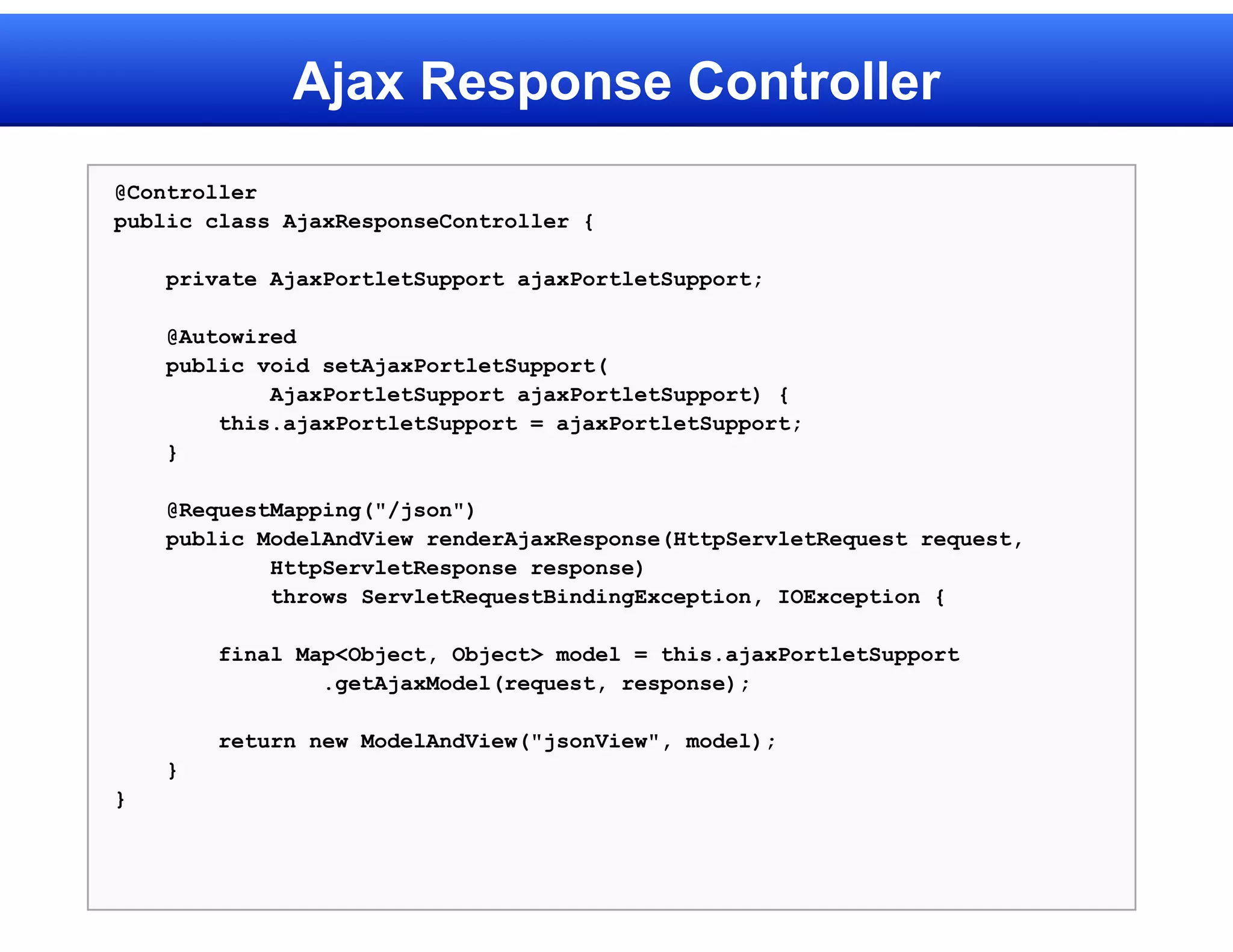 Ajax Response Controller
@Controller
public class AjaxResponseController {

    private AjaxPortletSupport ajaxPortletSupport;

    @Autowired
    public void setAjaxPortletSupport(
            AjaxPortletSupport ajaxPortletSupport) {
        this.ajaxPortletSupport = ajaxPortletSupport;
    }

    @RequestMapping("/json")
    public ModelAndView renderAjaxResponse(HttpServletRequest request,
            HttpServletResponse response)
            throws ServletRequestBindingException, IOException {

        final Map<Object, Object> model = this.ajaxPortletSupport
                .getAjaxModel(request, response);

        return new ModelAndView("jsonView", model);
    }
}
 