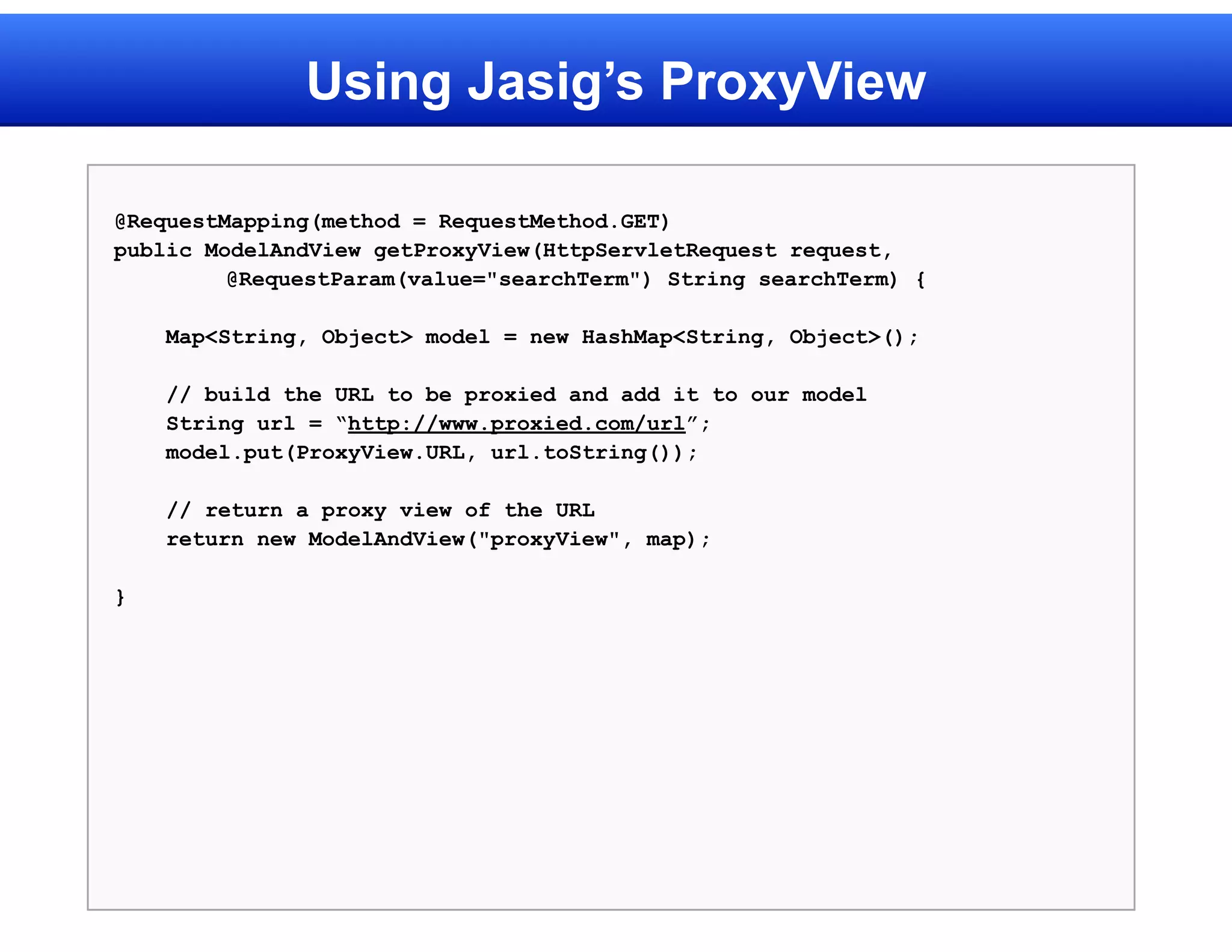 Using Jasig’s ProxyView

@RequestMapping(method = RequestMethod.GET)
public ModelAndView getProxyView(HttpServletRequest request,
         @RequestParam(value="searchTerm") String searchTerm) {

    Map<String, Object> model = new HashMap<String, Object>();

    // build the URL to be proxied and add it to our model
    String url = “http://www.proxied.com/url”;
    model.put(ProxyView.URL, url.toString());

    // return a proxy view of the URL
    return new ModelAndView("proxyView", map);

}
 
