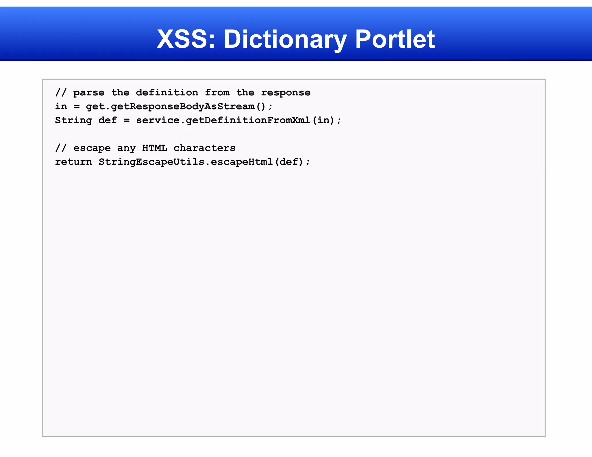 XSS: Dictionary Portlet
// parse the definition from the response
in = get.getResponseBodyAsStream();
String def = service.getDefinitionFromXml(in);

// escape any HTML characters
return StringEscapeUtils.escapeHtml(def);
 