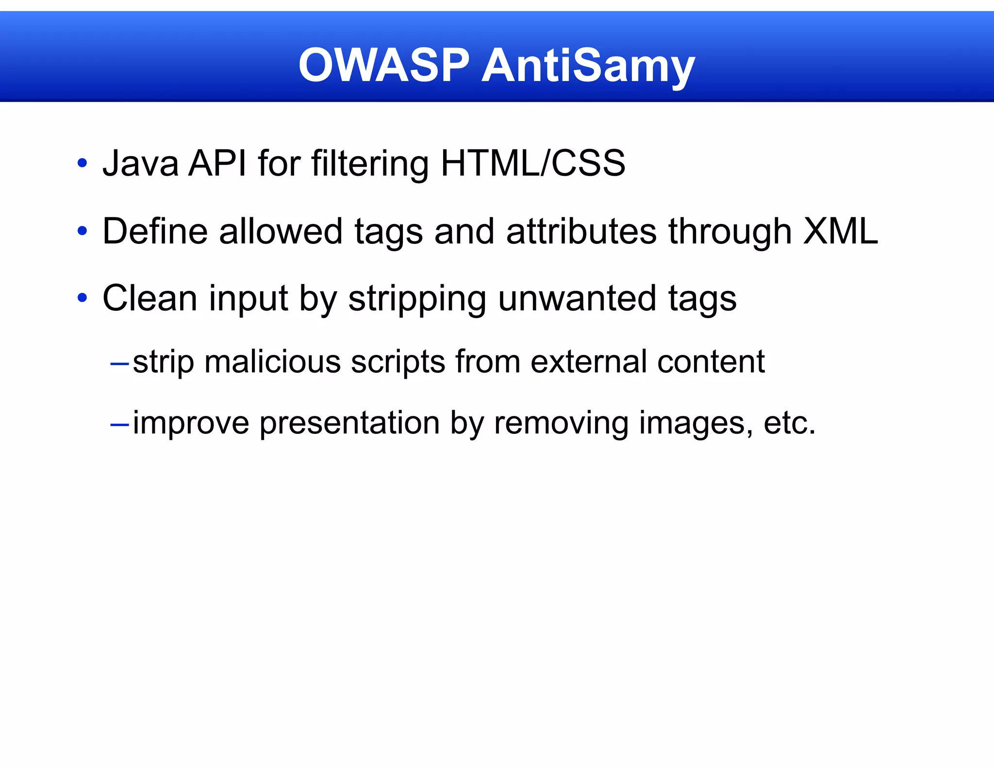 OWASP AntiSamy

• Java API for filtering HTML/CSS
• Define allowed tags and attributes through XML
• Clean input by stripping unwanted tags
  – strip malicious scripts from external content
  – improve presentation by removing images, etc.
 