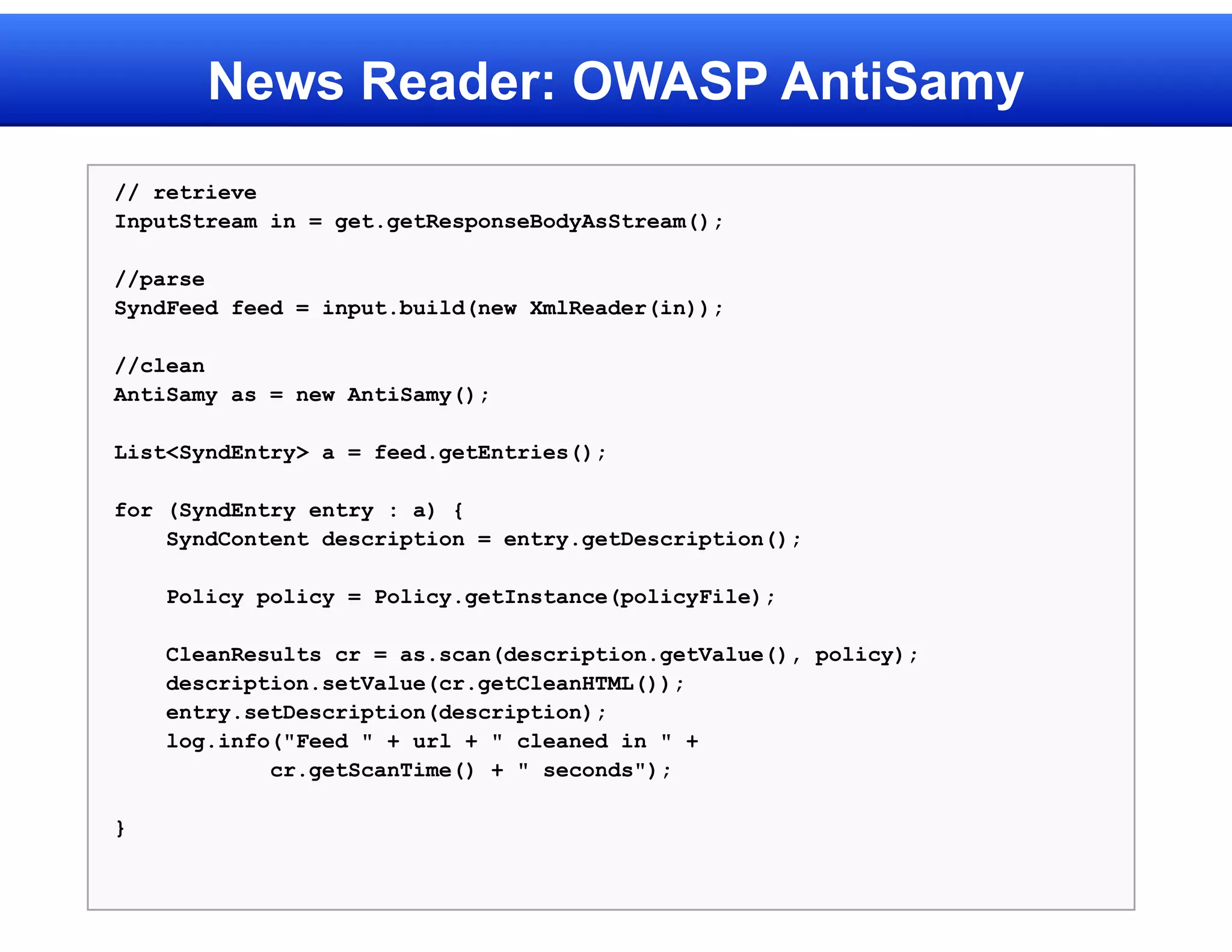 News Reader: OWASP AntiSamy
// retrieve
InputStream in = get.getResponseBodyAsStream();

//parse
SyndFeed feed = input.build(new XmlReader(in));

//clean
AntiSamy as = new AntiSamy();

List<SyndEntry> a = feed.getEntries();

for (SyndEntry entry : a) {
    SyndContent description = entry.getDescription();

    Policy policy = Policy.getInstance(policyFile);

    CleanResults cr = as.scan(description.getValue(), policy);
    description.setValue(cr.getCleanHTML());
    entry.setDescription(description);
    log.info("Feed " + url + " cleaned in " +
            cr.getScanTime() + " seconds");

}
 