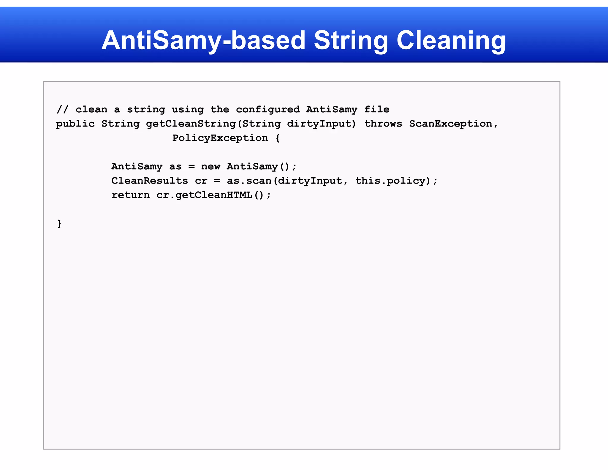 AntiSamy-based String Cleaning

// clean a string using the configured AntiSamy file
public String getCleanString(String dirtyInput) throws ScanException,
                  PolicyException {

        AntiSamy as = new AntiSamy();
        CleanResults cr = as.scan(dirtyInput, this.policy);
        return cr.getCleanHTML();

}
 