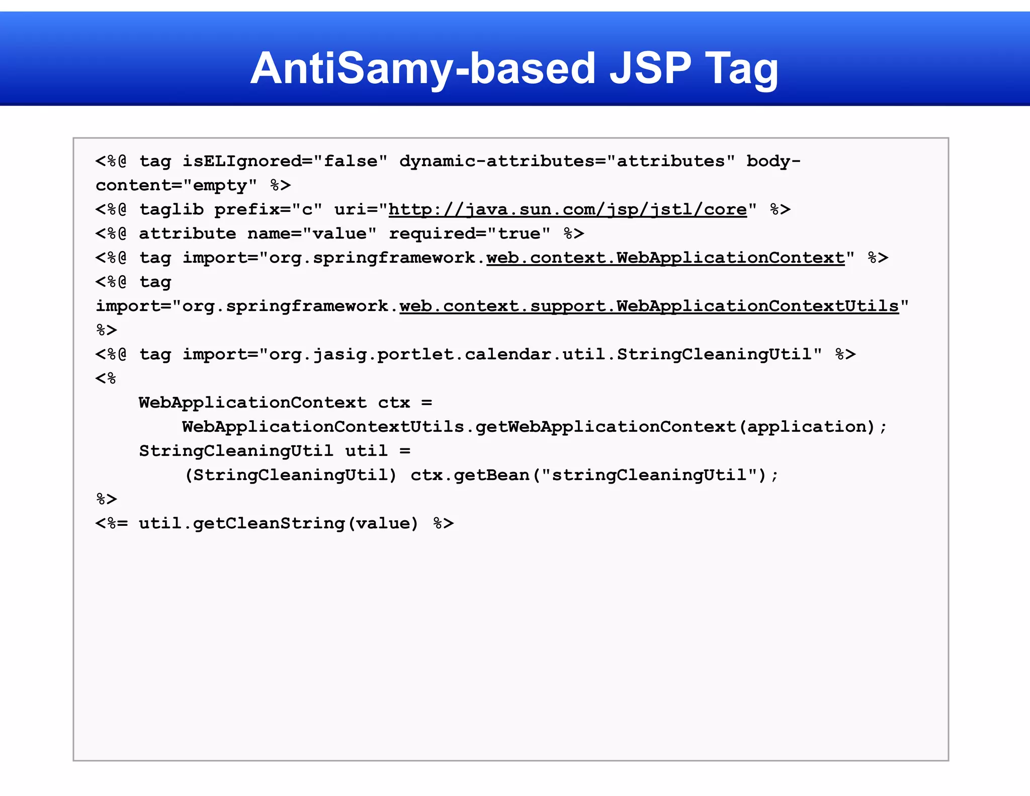 AntiSamy-based JSP Tag
<%@ tag isELIgnored="false" dynamic-attributes="attributes" body-
content="empty" %>
<%@ taglib prefix="c" uri="http://java.sun.com/jsp/jstl/core" %>
<%@ attribute name="value" required="true" %>
<%@ tag import="org.springframework.web.context.WebApplicationContext" %>
<%@ tag
import="org.springframework.web.context.support.WebApplicationContextUtils"
%>
<%@ tag import="org.jasig.portlet.calendar.util.StringCleaningUtil" %>
<%
    WebApplicationContext ctx =
        WebApplicationContextUtils.getWebApplicationContext(application);
    StringCleaningUtil util =
        (StringCleaningUtil) ctx.getBean("stringCleaningUtil");
%>
<%= util.getCleanString(value) %>
 