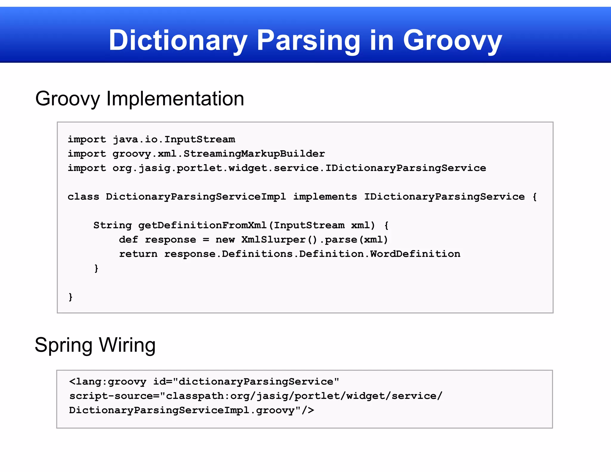 Dictionary Parsing in Groovy
Groovy Implementation
   import java.io.InputStream
   import groovy.xml.StreamingMarkupBuilder
   import org.jasig.portlet.widget.service.IDictionaryParsingService

   class DictionaryParsingServiceImpl implements IDictionaryParsingService {

       String getDefinitionFromXml(InputStream xml) {
           def response = new XmlSlurper().parse(xml)
           return response.Definitions.Definition.WordDefinition
       }

   }



Spring Wiring
   <lang:groovy id="dictionaryParsingService"
   script-source="classpath:org/jasig/portlet/widget/service/
   DictionaryParsingServiceImpl.groovy"/>
 