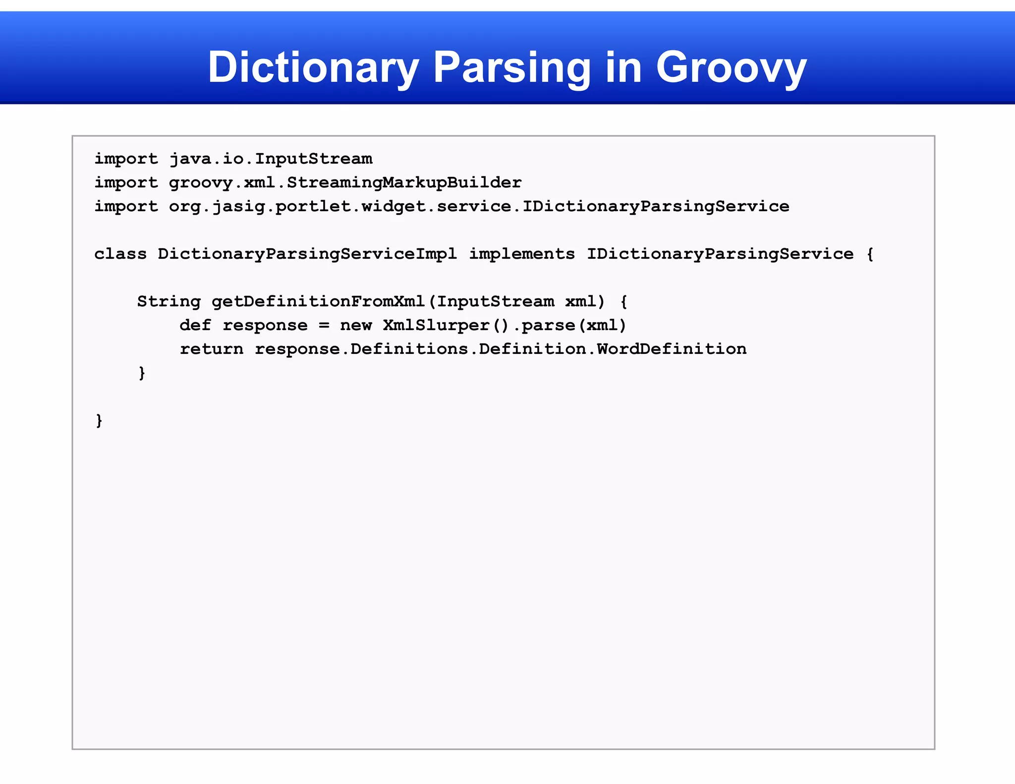 Dictionary Parsing in Groovy
import java.io.InputStream
import groovy.xml.StreamingMarkupBuilder
import org.jasig.portlet.widget.service.IDictionaryParsingService

class DictionaryParsingServiceImpl implements IDictionaryParsingService {

    String getDefinitionFromXml(InputStream xml) {
        def response = new XmlSlurper().parse(xml)
        return response.Definitions.Definition.WordDefinition
    }

}
 
