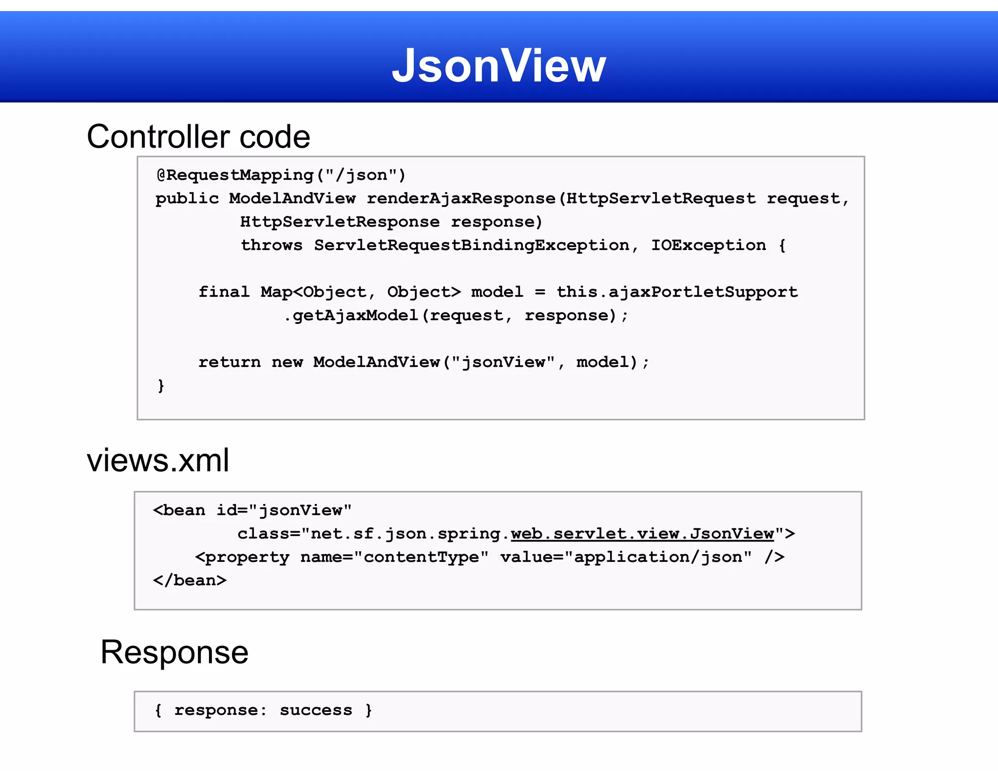 JsonView
Controller code
    @RequestMapping("/json")
    public ModelAndView renderAjaxResponse(HttpServletRequest request,
            HttpServletResponse response)
            throws ServletRequestBindingException, IOException {

        final Map<Object, Object> model = this.ajaxPortletSupport
                .getAjaxModel(request, response);

        return new ModelAndView("jsonView", model);
    }



views.xml
    <bean id="jsonView"
            class="net.sf.json.spring.web.servlet.view.JsonView">
        <property name="contentType" value="application/json" />
    </bean>



Response
    { response: success }
 