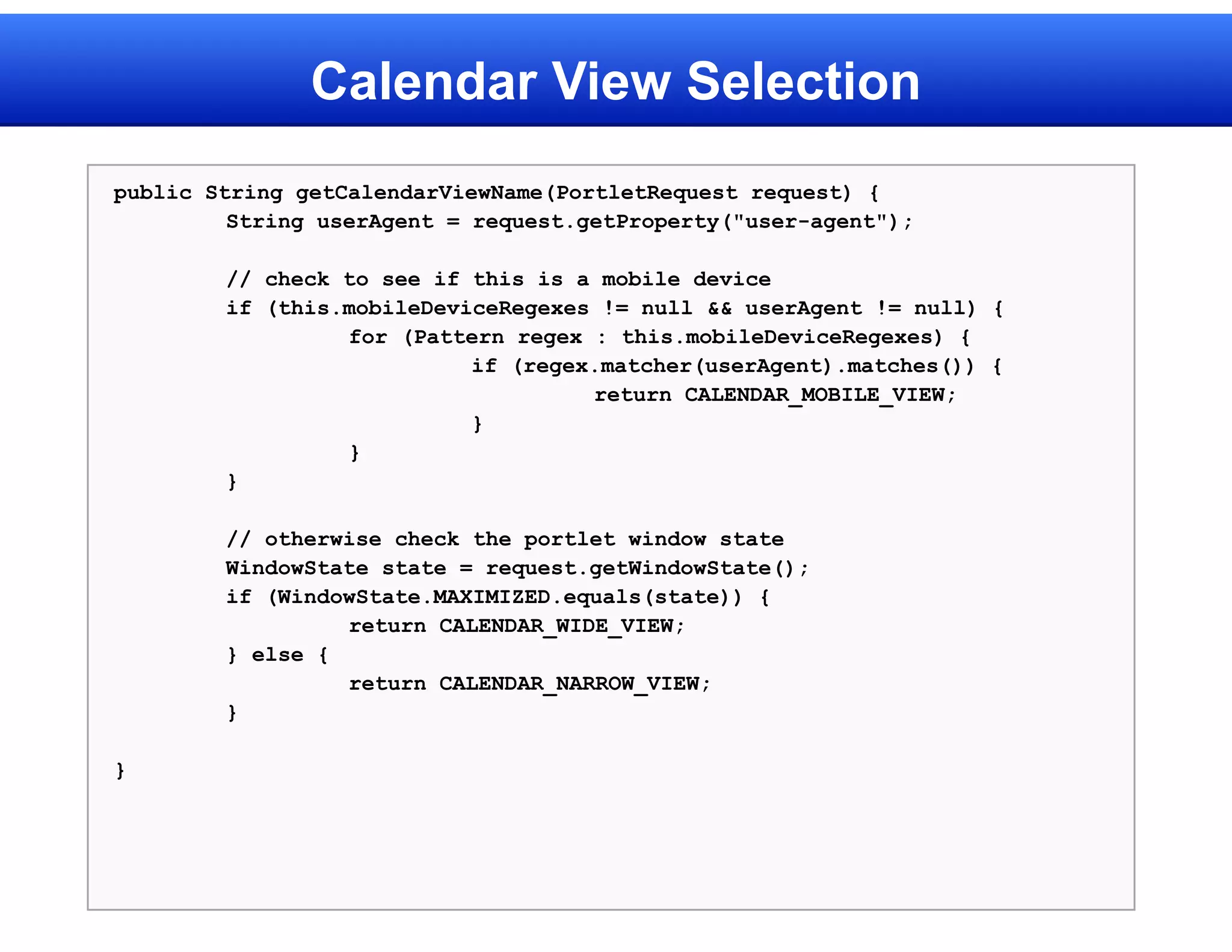 Calendar View Selection
public String getCalendarViewName(PortletRequest request) {
         String userAgent = request.getProperty("user-agent");

        // check to see if this is a mobile device
        if (this.mobileDeviceRegexes != null && userAgent != null) {
                 for (Pattern regex : this.mobileDeviceRegexes) {
                           if (regex.matcher(userAgent).matches()) {
                                    return CALENDAR_MOBILE_VIEW;
                           }
                 }
        }

        // otherwise check the portlet window state
        WindowState state = request.getWindowState();
        if (WindowState.MAXIMIZED.equals(state)) {
                 return CALENDAR_WIDE_VIEW;
        } else {
                 return CALENDAR_NARROW_VIEW;
        }

}
 