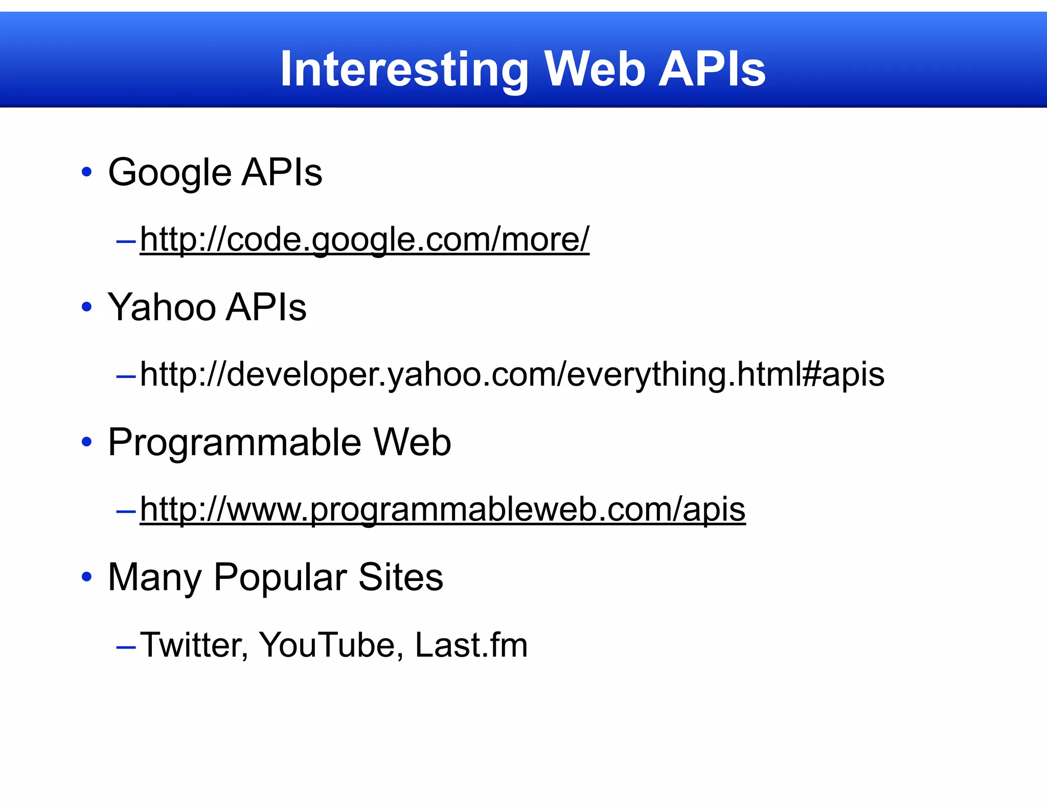 Interesting Web APIs

• Google APIs
  – http://code.google.com/more/
• Yahoo APIs
  – http://developer.yahoo.com/everything.html#apis

• Programmable Web
  – http://www.programmableweb.com/apis

• Many Popular Sites
  – Twitter, YouTube, Last.fm
 