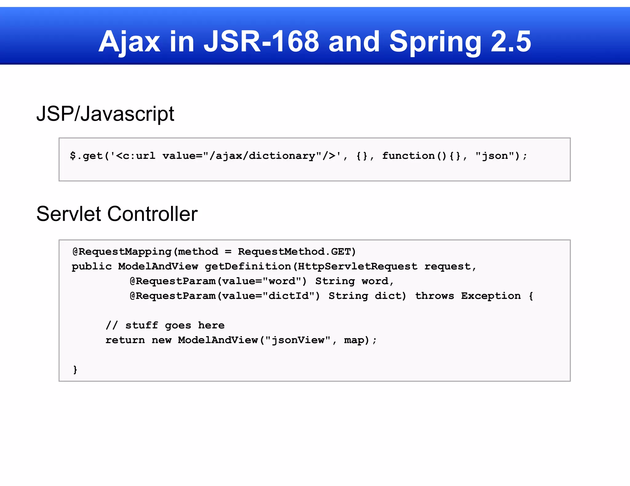 Ajax in JSR-168 and Spring 2.5

JSP/Javascript
   $.get('<c:url value="/ajax/dictionary"/>', {}, function(){}, "json");




Servlet Controller
    @RequestMapping(method = RequestMethod.GET)
    public ModelAndView getDefinition(HttpServletRequest request,
             @RequestParam(value="word") String word,
             @RequestParam(value="dictId") String dict) throws Exception {

         // stuff goes here
         return new ModelAndView("jsonView", map);

    }
 