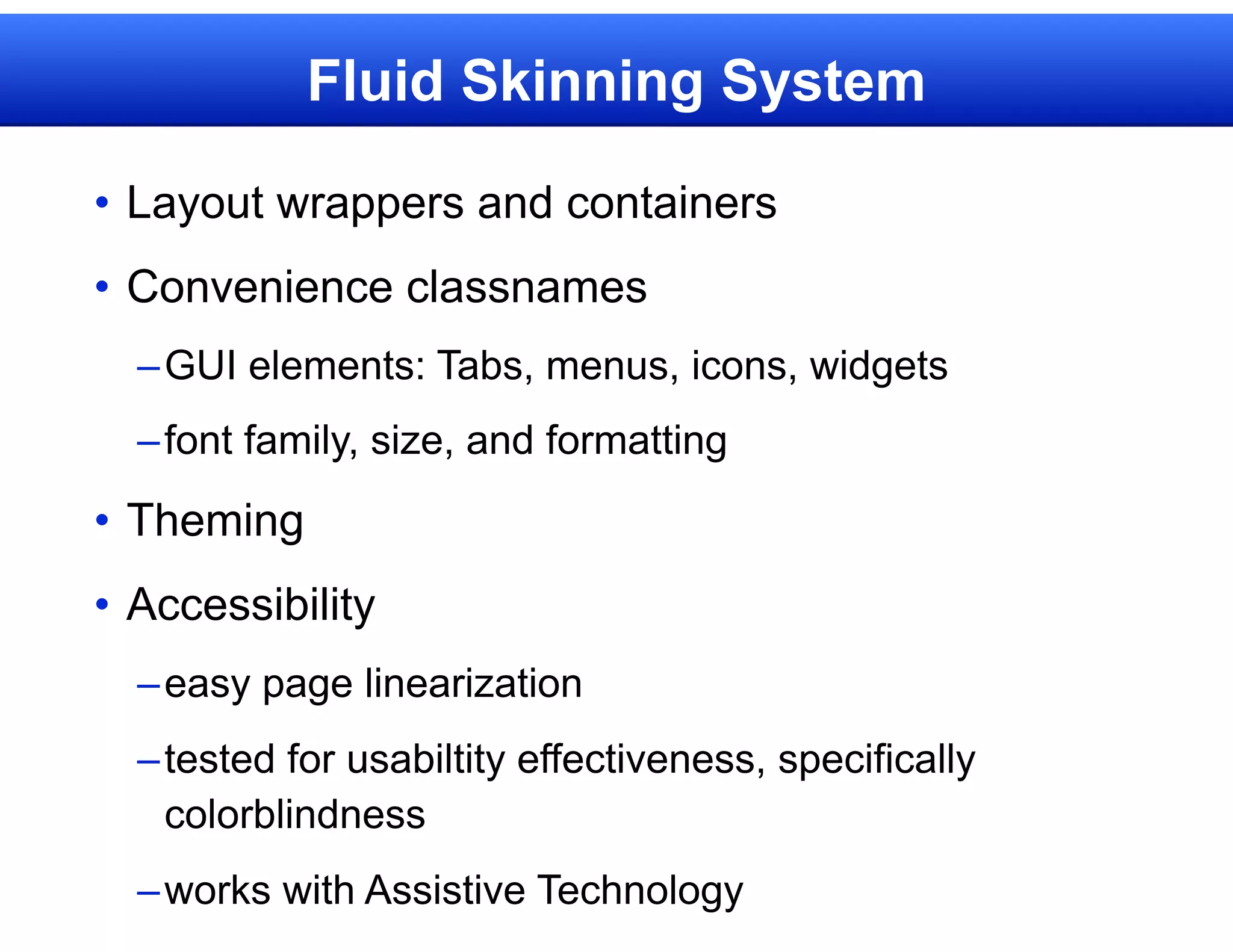 Fluid Skinning System

• Layout wrappers and containers
• Convenience classnames
  – GUI elements: Tabs, menus, icons, widgets
  – font family, size, and formatting

• Theming
• Accessibility
  – easy page linearization
  – tested for usabiltity effectiveness, specifically
    colorblindness
  – works with Assistive Technology
 