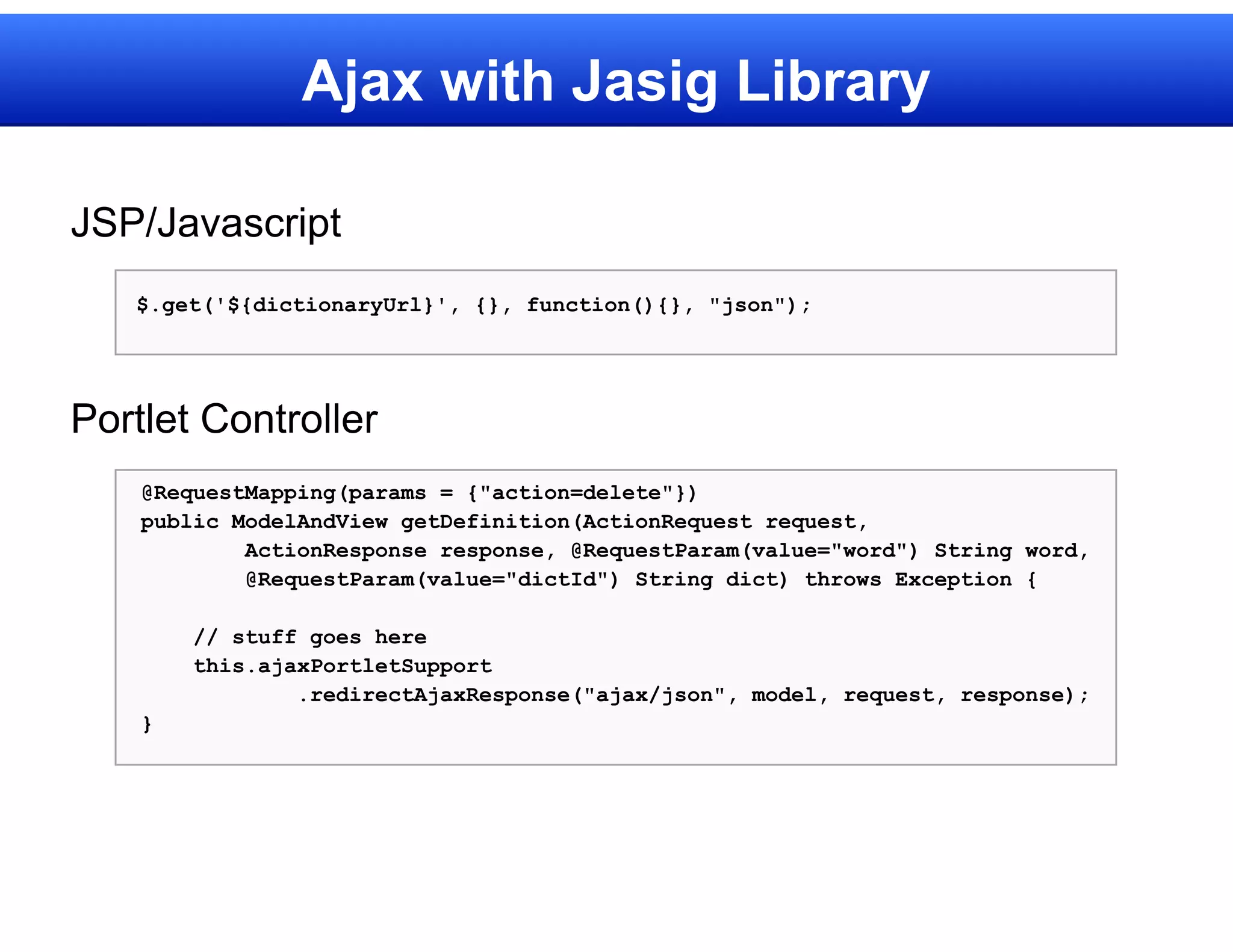 Ajax with Jasig Library

JSP/Javascript
   $.get('${dictionaryUrl}', {}, function(){}, "json");




Portlet Controller
    @RequestMapping(params = {"action=delete"})
    public ModelAndView getDefinition(ActionRequest request,
            ActionResponse response, @RequestParam(value="word") String word,
            @RequestParam(value="dictId") String dict) throws Exception {

        // stuff goes here
        this.ajaxPortletSupport
                .redirectAjaxResponse("ajax/json", model, request, response);
    }
 