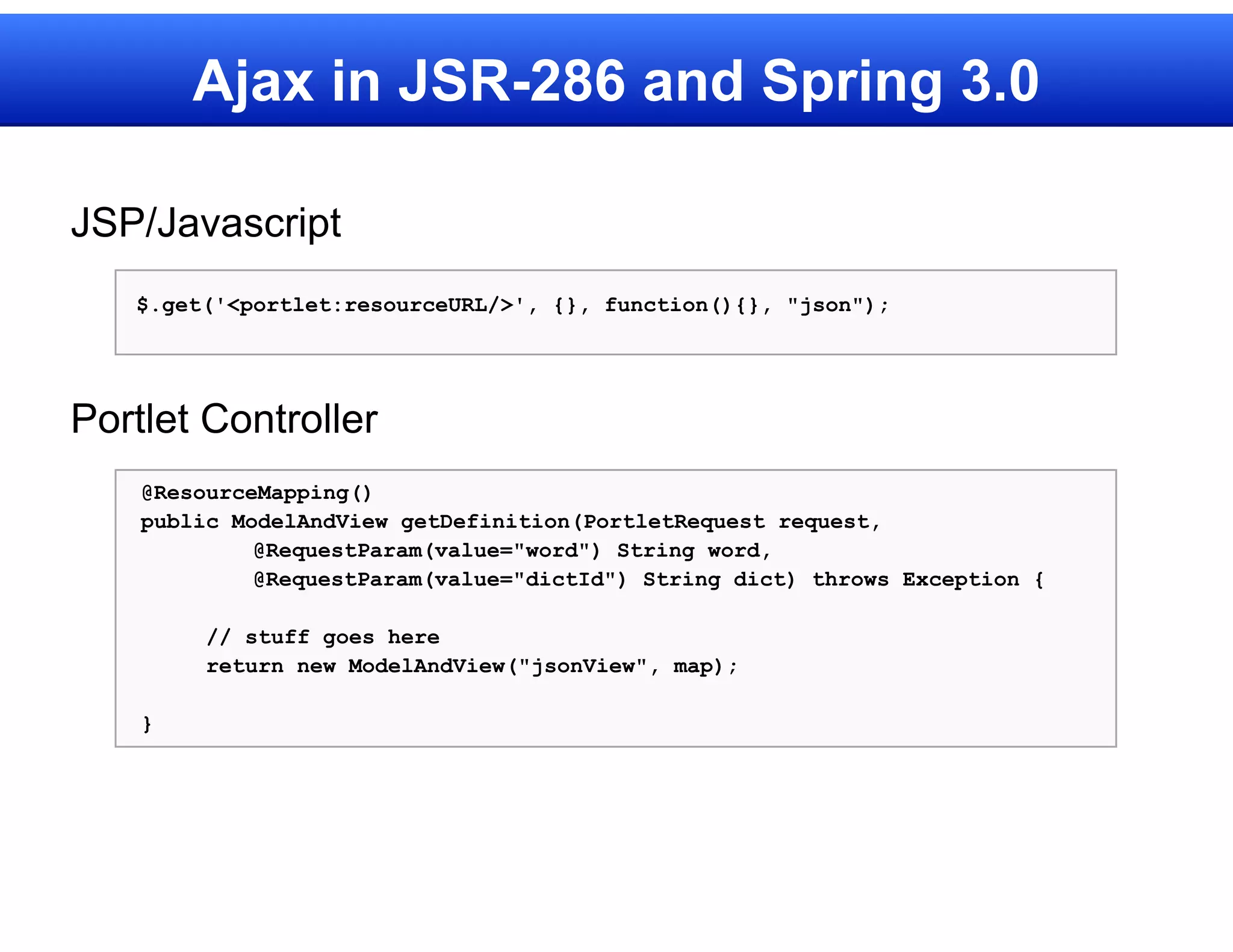 Ajax in JSR-286 and Spring 3.0

JSP/Javascript
   $.get('<portlet:resourceURL/>', {}, function(){}, "json");




Portlet Controller
    @ResourceMapping()
    public ModelAndView getDefinition(PortletRequest request,
             @RequestParam(value="word") String word,
             @RequestParam(value="dictId") String dict) throws Exception {

         // stuff goes here
         return new ModelAndView("jsonView", map);

    }
 