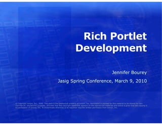Rich Portlet
                                                                   Development

                                                                                                            Jennifer Bourey
                                               Jasig Spring Conference, March 9, 2010



© Copyright Unicon, Inc., 2006. This work is the intellectual property of Unicon, Inc. Permission is granted for this material to be shared for non-
commercial, educational purposes, provided that this copyright statement appears on the reproduced materials and notice is given that the copying is
by permission of Unicon, Inc. To disseminate otherwise or to republish requires written permission from Unicon, Inc.
 