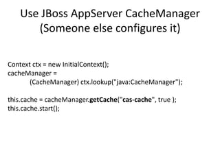 Use JBossAppServerCacheManager(Someone else configures it)Context ctx = new InitialContext();cacheManager= 	(CacheManager) ctx.lookup("java:CacheManager");this.cache = cacheManager.getCache("cas-cache", true );this.cache.start();