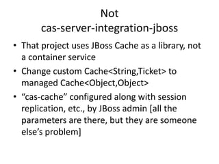 Notcas-server-integration-jbossThat project uses JBoss Cache as a library, not a container serviceChange custom Cache<String,Ticket> to managed Cache<Object,Object>“cas-cache” configured along with session replication, etc., by JBoss admin [all the parameters are there, but they are someone else’s problem]