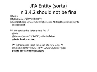 JPA Entity (sorta)In 3.4.2 should not be final@Entity@Table(name="SERVICETICKET")public final class ServiceTicketImpl extends AbstractTicket implementsServiceTicket {/** The service this ticket is valid for. */    @Lob    @Column(name="SERVICE",nullable=false)private Service service;    /** Is this service ticket the result of a new login. */    @Column(name="FROM_NEW_LOGIN",nullable=false)private booleanfromNewLogin;