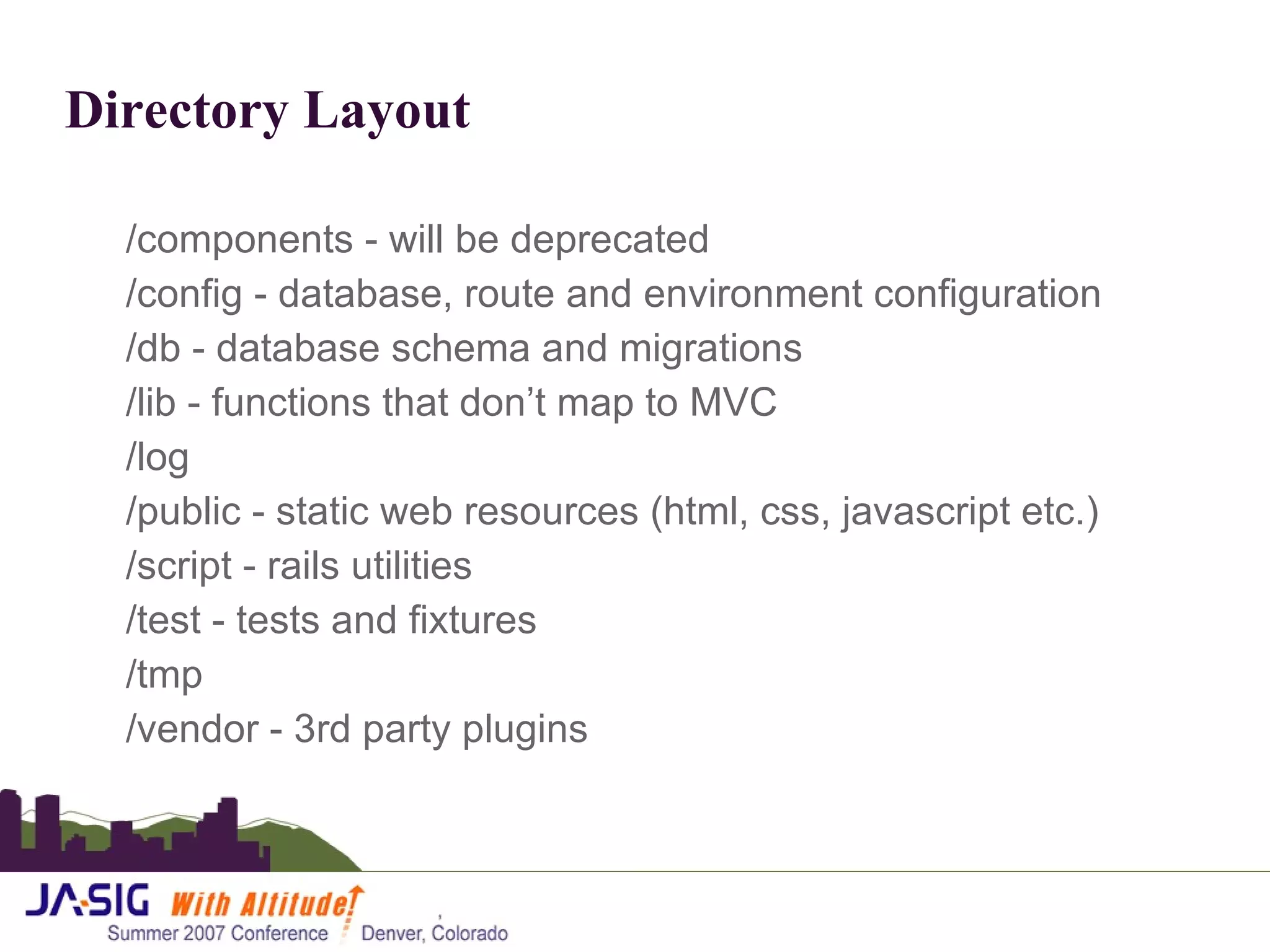 Directory Layout /components - will be deprecated /config - database, route and environment configuration /db - database schema and migrations /lib - functions that don’t map to MVC /log /public - static web resources (html, css, javascript etc.) /script - rails utilities /test - tests and fixtures /tmp  /vendor - 3rd party plugins  