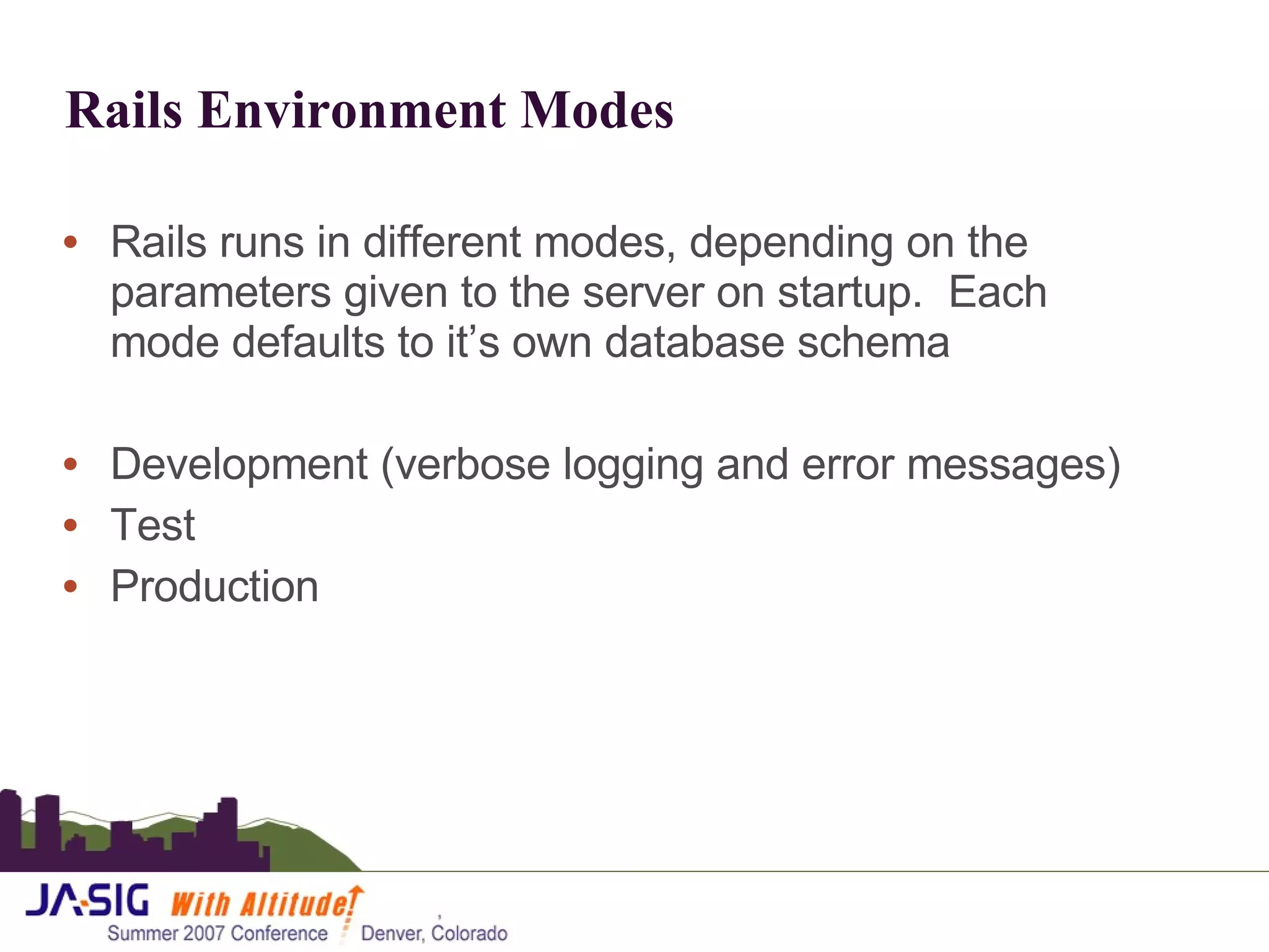 Rails Environment Modes Rails runs in different modes, depending on the parameters given to the server on startup.  Each mode defaults to it’s own database schema Development (verbose logging and error messages) Test Production 