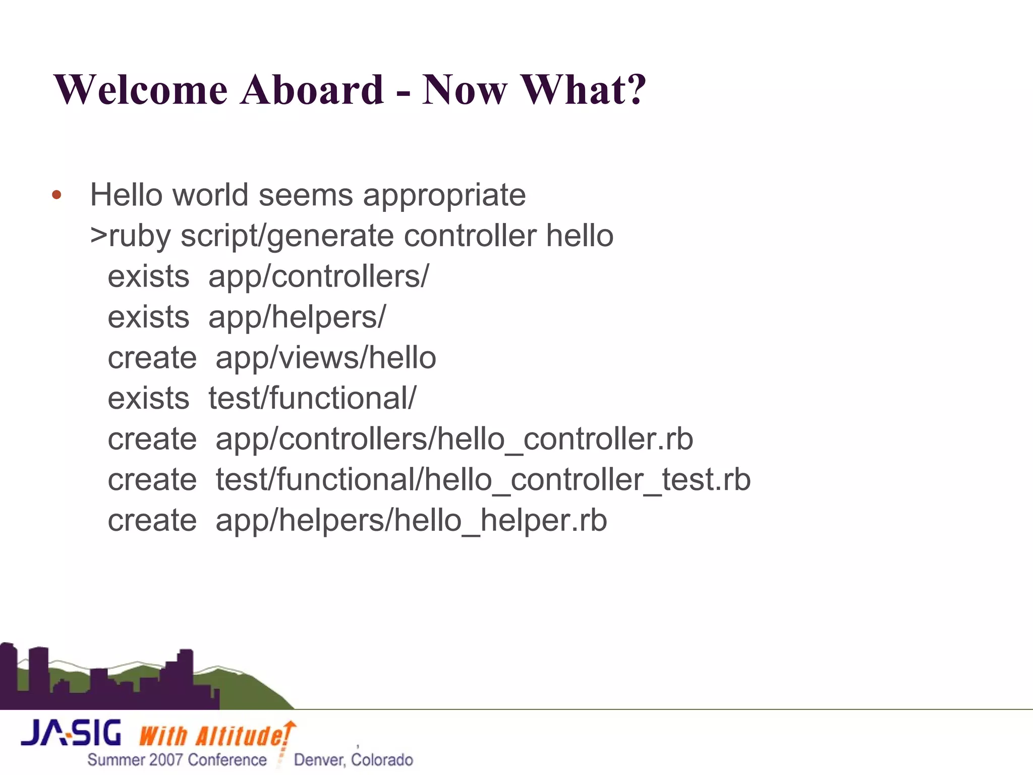 Welcome Aboard - Now What? Hello world seems appropriate >ruby script/generate controller hello   exists  app/controllers/   exists  app/helpers/   create  app/views/hello   exists  test/functional/   create  app/controllers/hello_controller.rb   create  test/functional/hello_controller_test.rb   create  app/helpers/hello_helper.rb 
