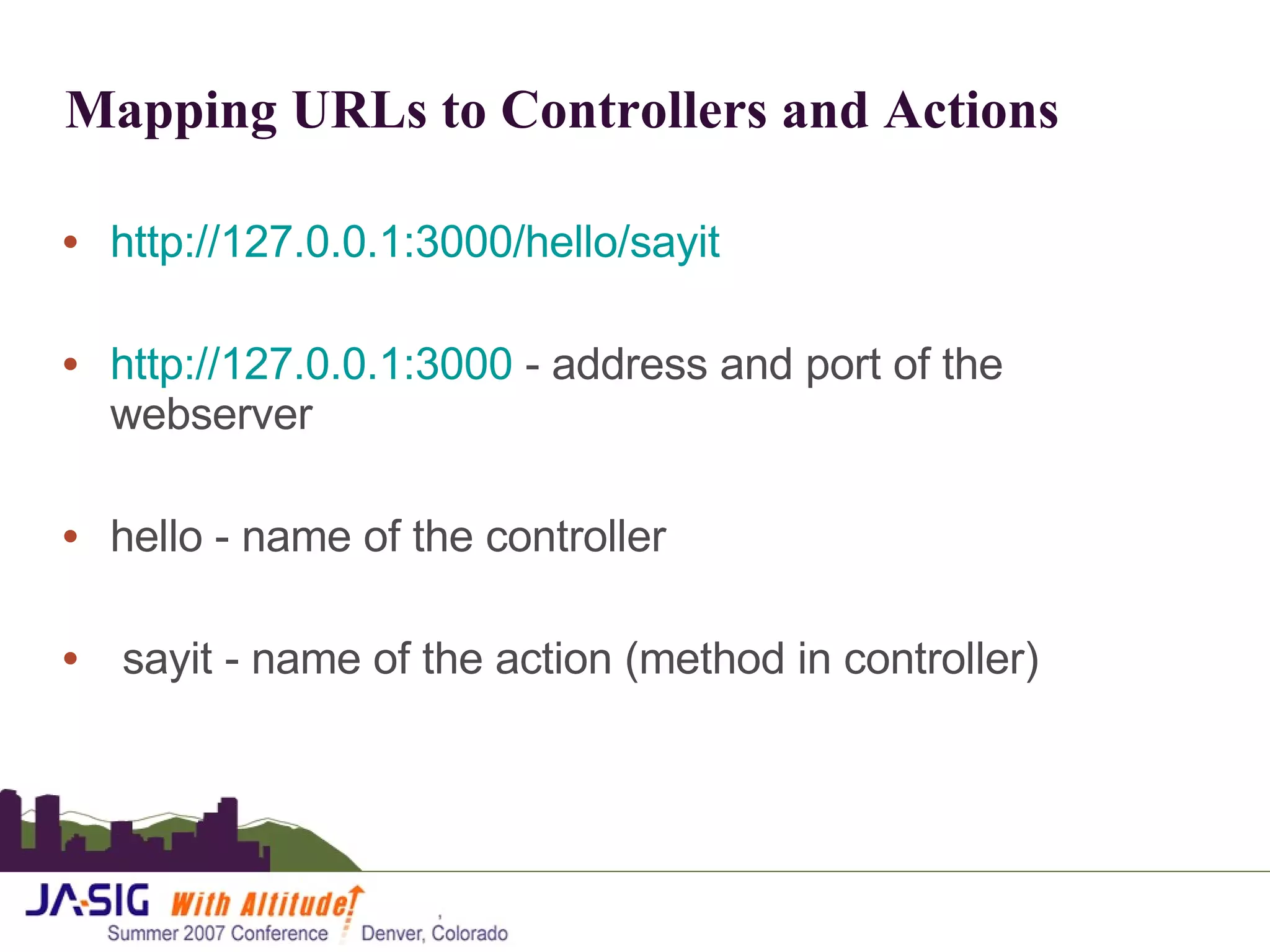 Mapping URLs to Controllers and Actions http://127.0.0.1:3000/hello/sayit http://127.0.0.1:3000  - address and port of the webserver hello - name of the controller sayit - name of the action (method in controller)  