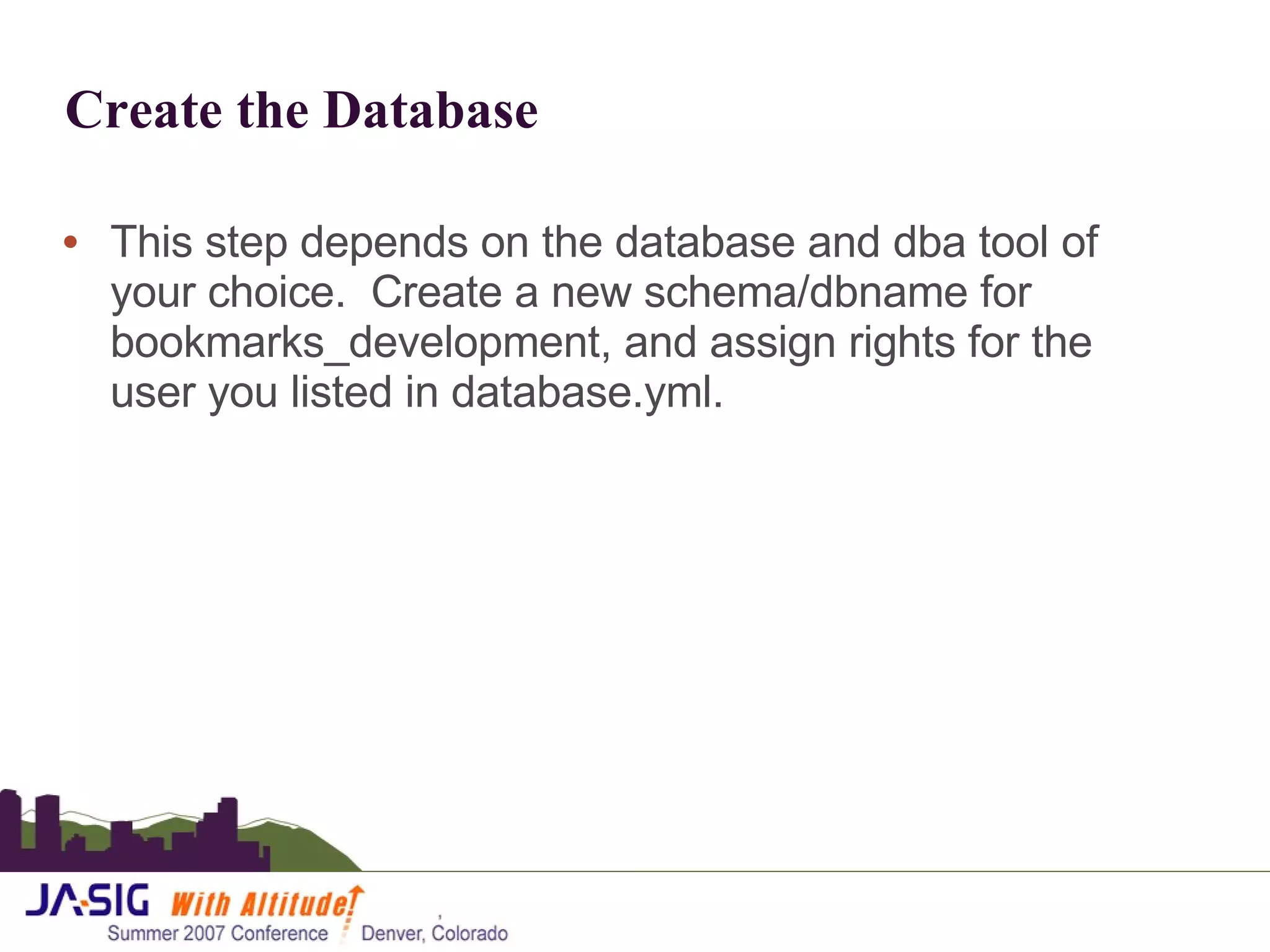 Create the Database This step depends on the database and dba tool of your choice.  Create a new schema/dbname for bookmarks_development, and assign rights for the user you listed in database.yml. 