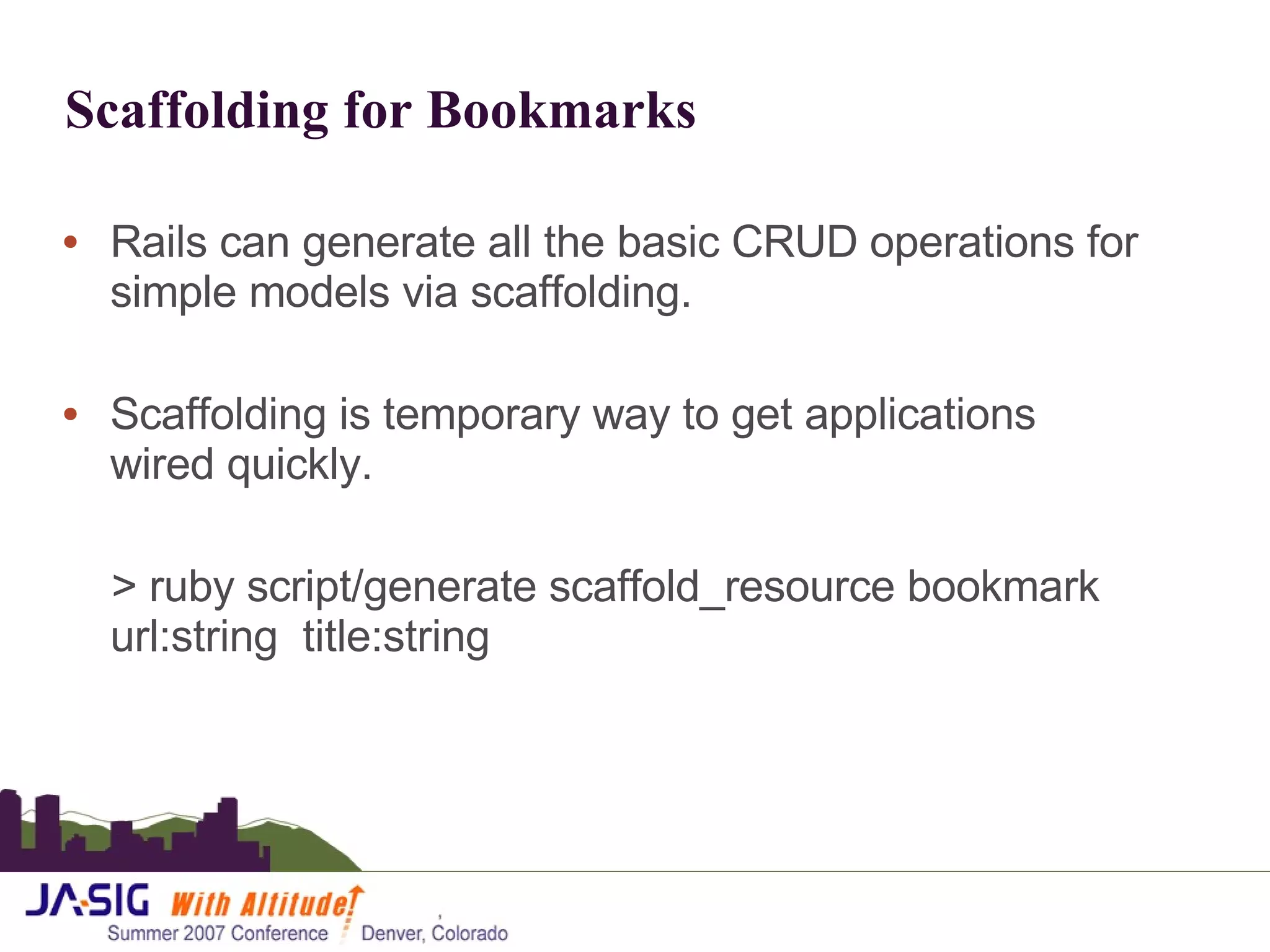 Scaffolding for Bookmarks Rails can generate all the basic CRUD operations for simple models via scaffolding. Scaffolding is temporary way to get applications wired quickly.  > ruby script/generate scaffold_resource bookmark url:string  title:string 