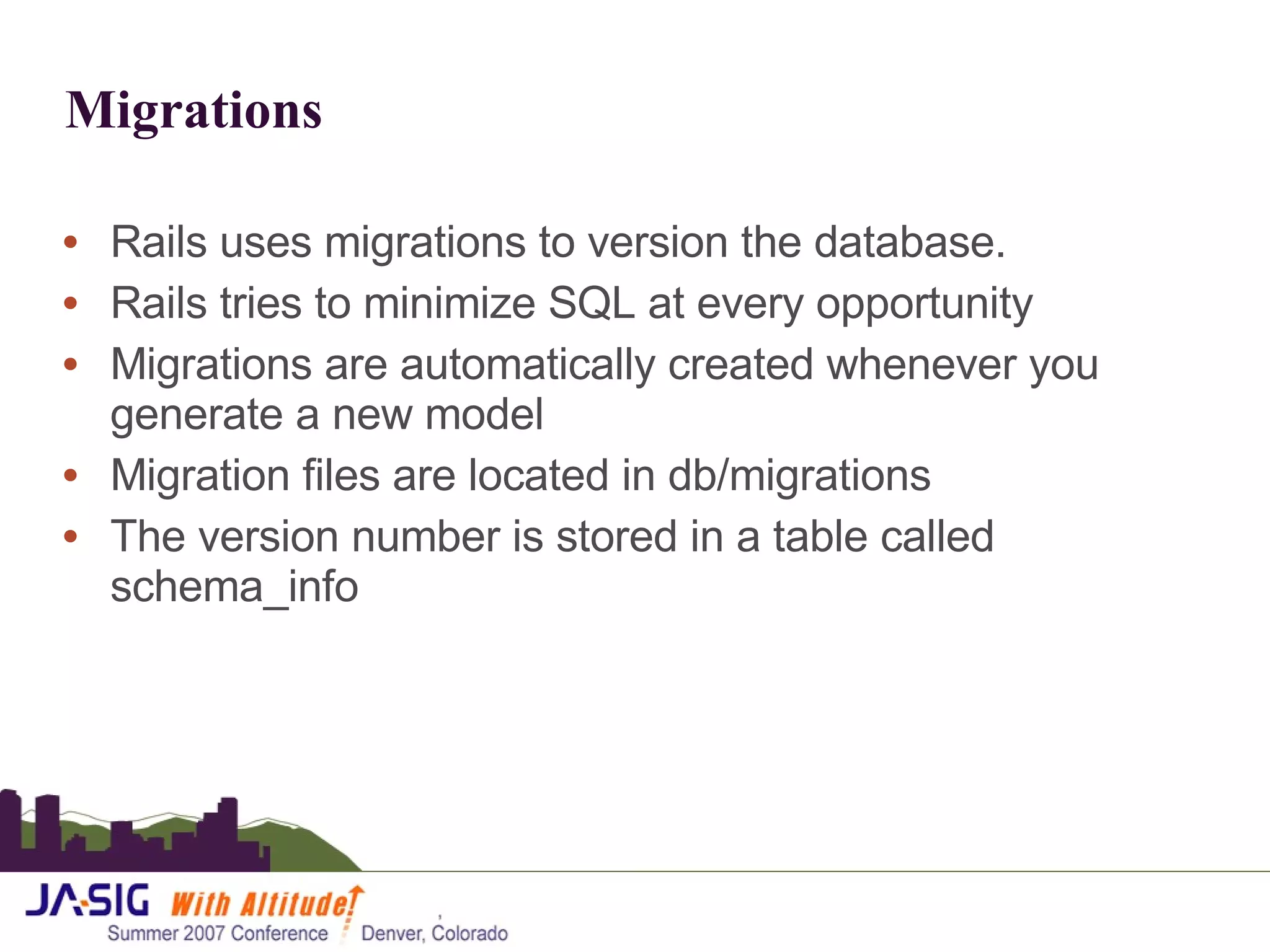 Migrations Rails uses migrations to version the database. Rails tries to minimize SQL at every opportunity Migrations are automatically created whenever you generate a new model Migration files are located in db/migrations The version number is stored in a table called schema_info 