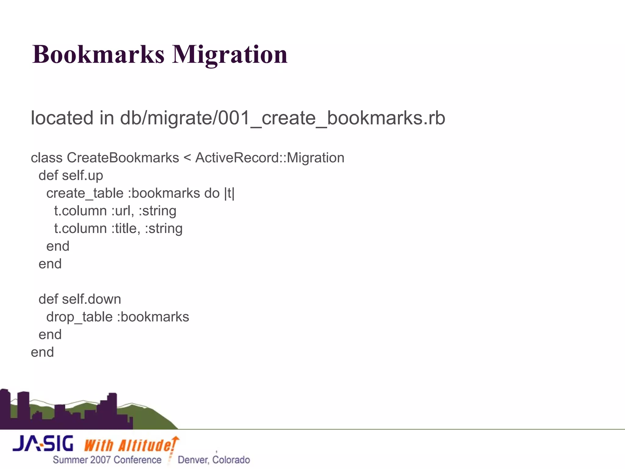 Bookmarks Migration located in db/migrate/001_create_bookmarks.rb class CreateBookmarks < ActiveRecord::Migration def self.up create_table :bookmarks do |t| t.column :url, :string t.column :title, :string end end def self.down drop_table :bookmarks end end 