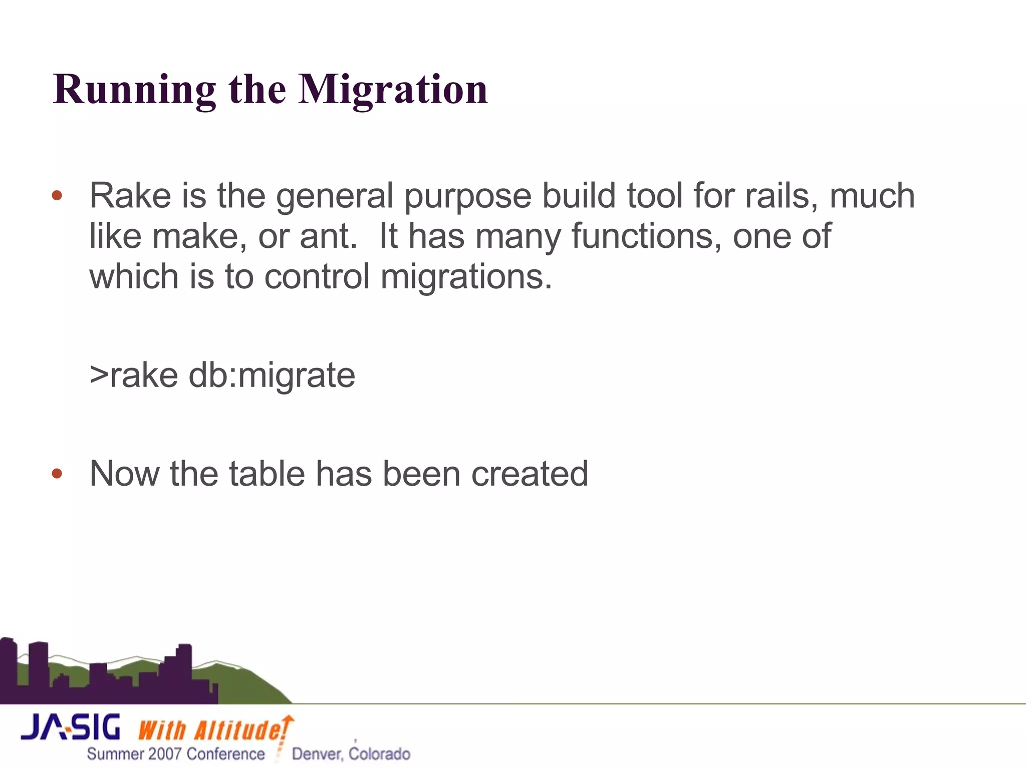 Running the Migration Rake is the general purpose build tool for rails, much like make, or ant.  It has many functions, one of which is to control migrations. >rake db:migrate Now the table has been created 