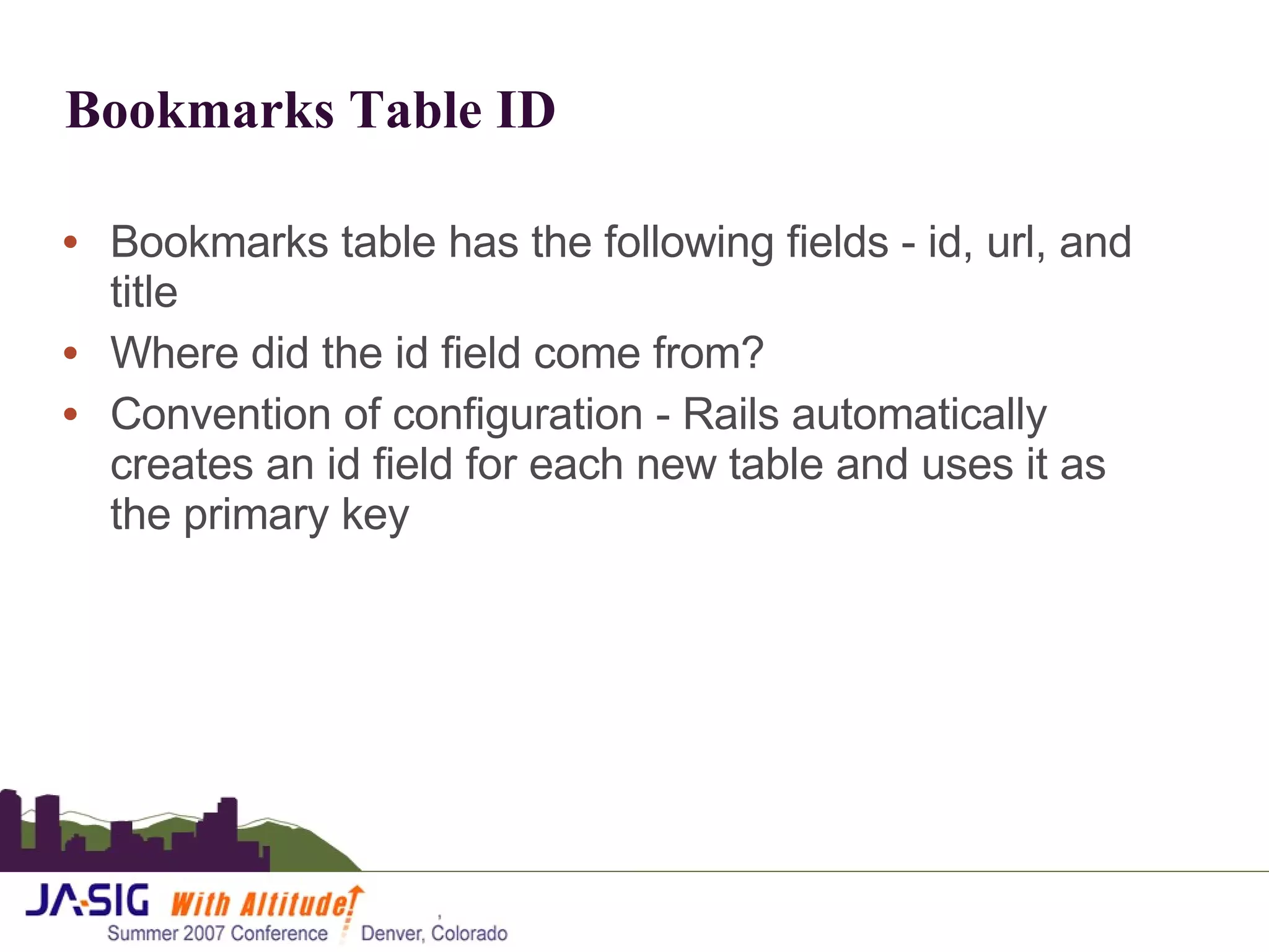 Bookmarks Table ID Bookmarks table has the following fields - id, url, and title Where did the id field come from? Convention of configuration - Rails automatically creates an id field for each new table and uses it as the primary key 