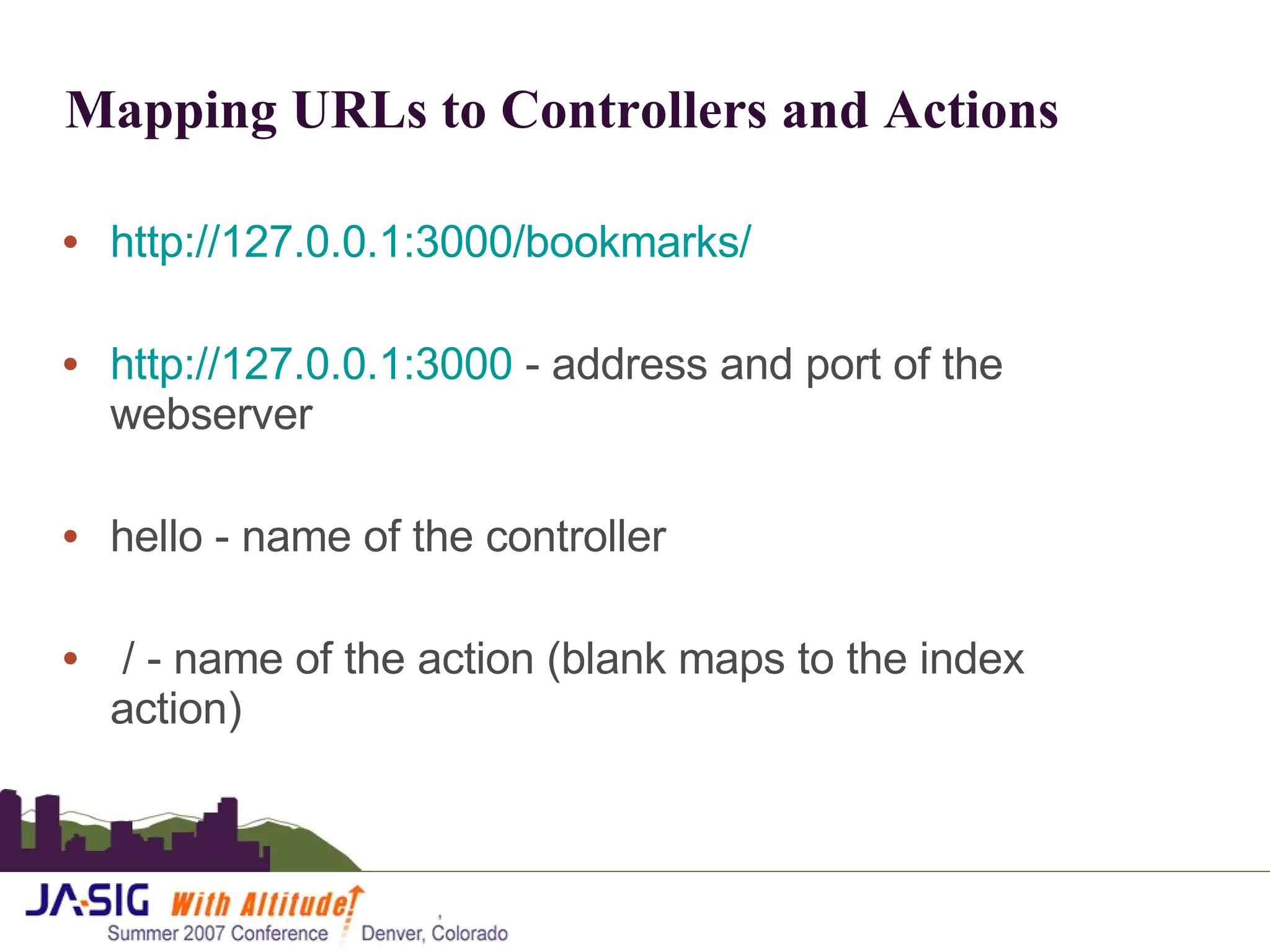 Mapping URLs to Controllers and Actions http://127.0.0.1:3000/bookmarks/ http://127.0.0.1:3000  - address and port of the webserver hello - name of the controller / - name of the action (blank maps to the index action)  