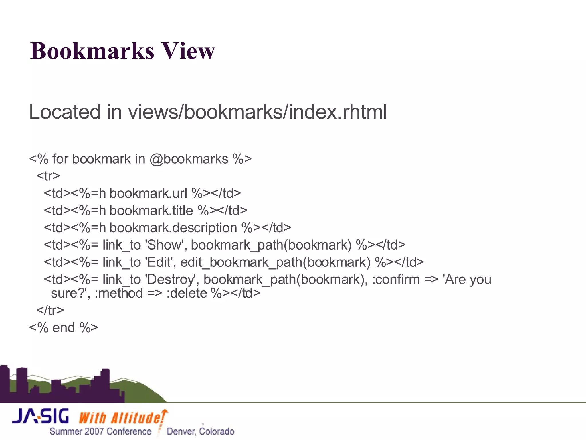 Bookmarks View Located in views/bookmarks/index.rhtml <% for bookmark in @bookmarks %> <tr> <td><%=h bookmark.url %></td> <td><%=h bookmark.title %></td> <td><%=h bookmark.description %></td> <td><%= link_to 'Show', bookmark_path(bookmark) %></td> <td><%= link_to 'Edit', edit_bookmark_path(bookmark) %></td> <td><%= link_to 'Destroy', bookmark_path(bookmark), :confirm => 'Are you sure?', :method => :delete %></td> </tr> <% end %> 