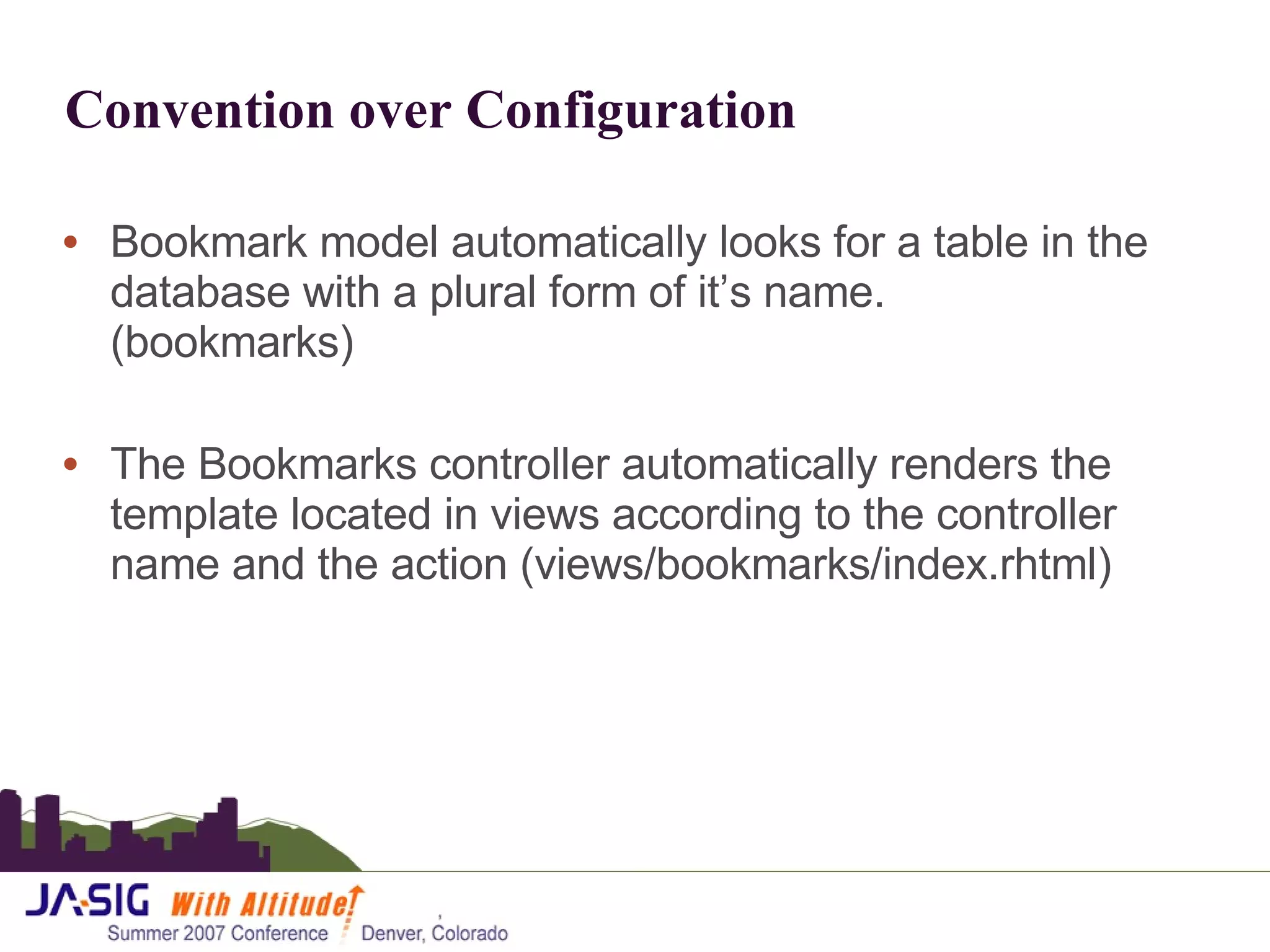 Convention over Configuration Bookmark model automatically looks for a table in the database with a plural form of it’s name.  (bookmarks) The Bookmarks controller automatically renders the template located in views according to the controller name and the action (views/bookmarks/index.rhtml) 