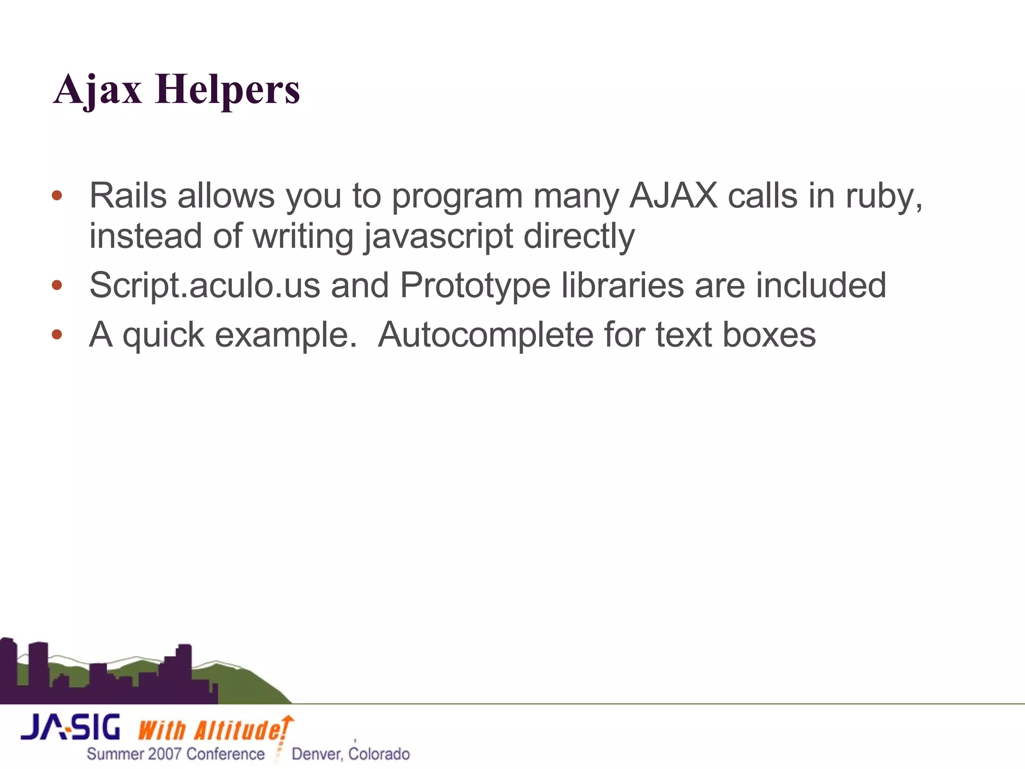 Ajax Helpers Rails allows you to program many AJAX calls in ruby, instead of writing javascript directly Script.aculo.us and Prototype libraries are included A quick example.  Autocomplete for text boxes 
