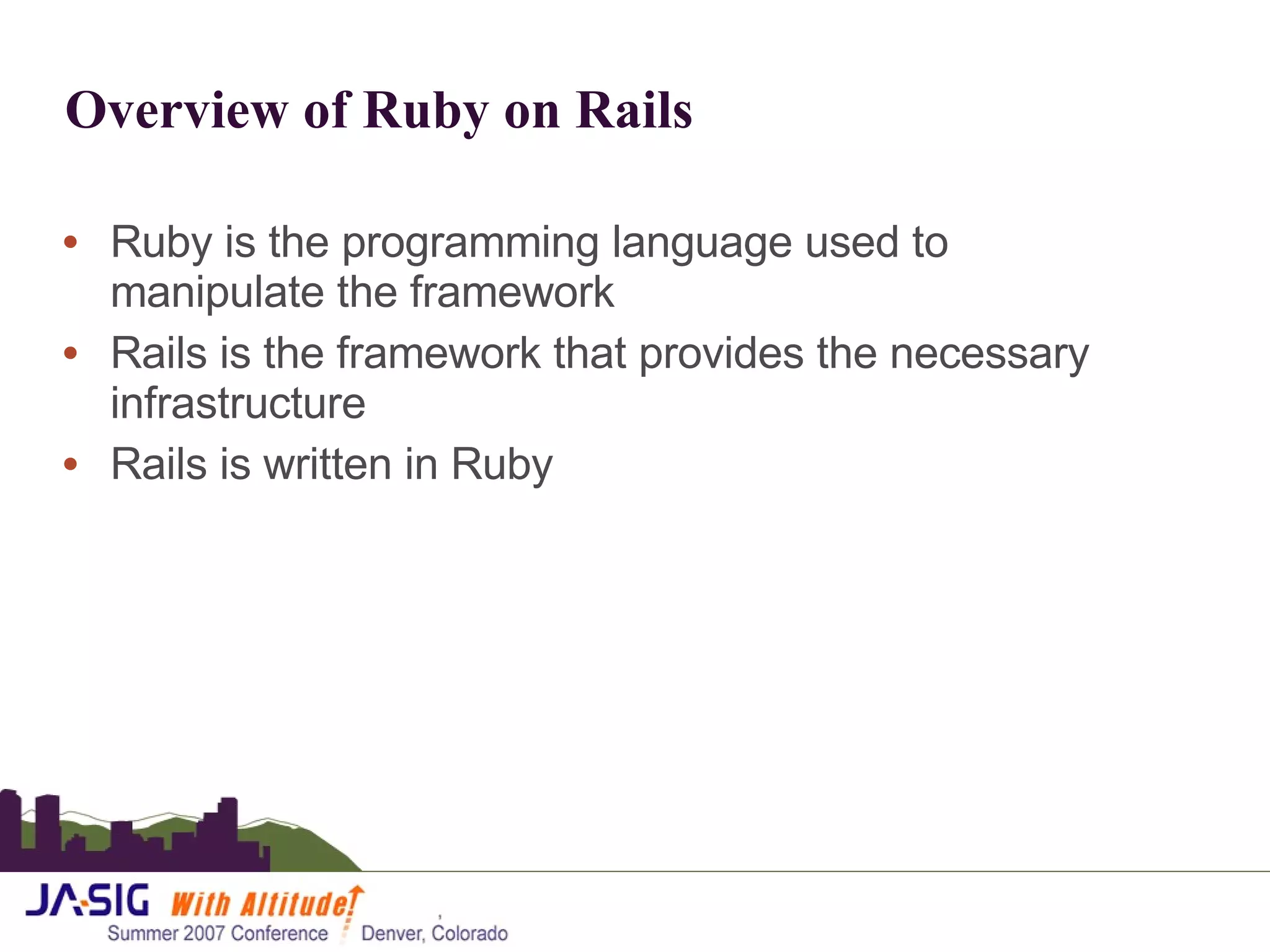Overview of Ruby on Rails  Ruby is the programming language used to manipulate the framework Rails is the framework that provides the necessary infrastructure Rails is written in Ruby 