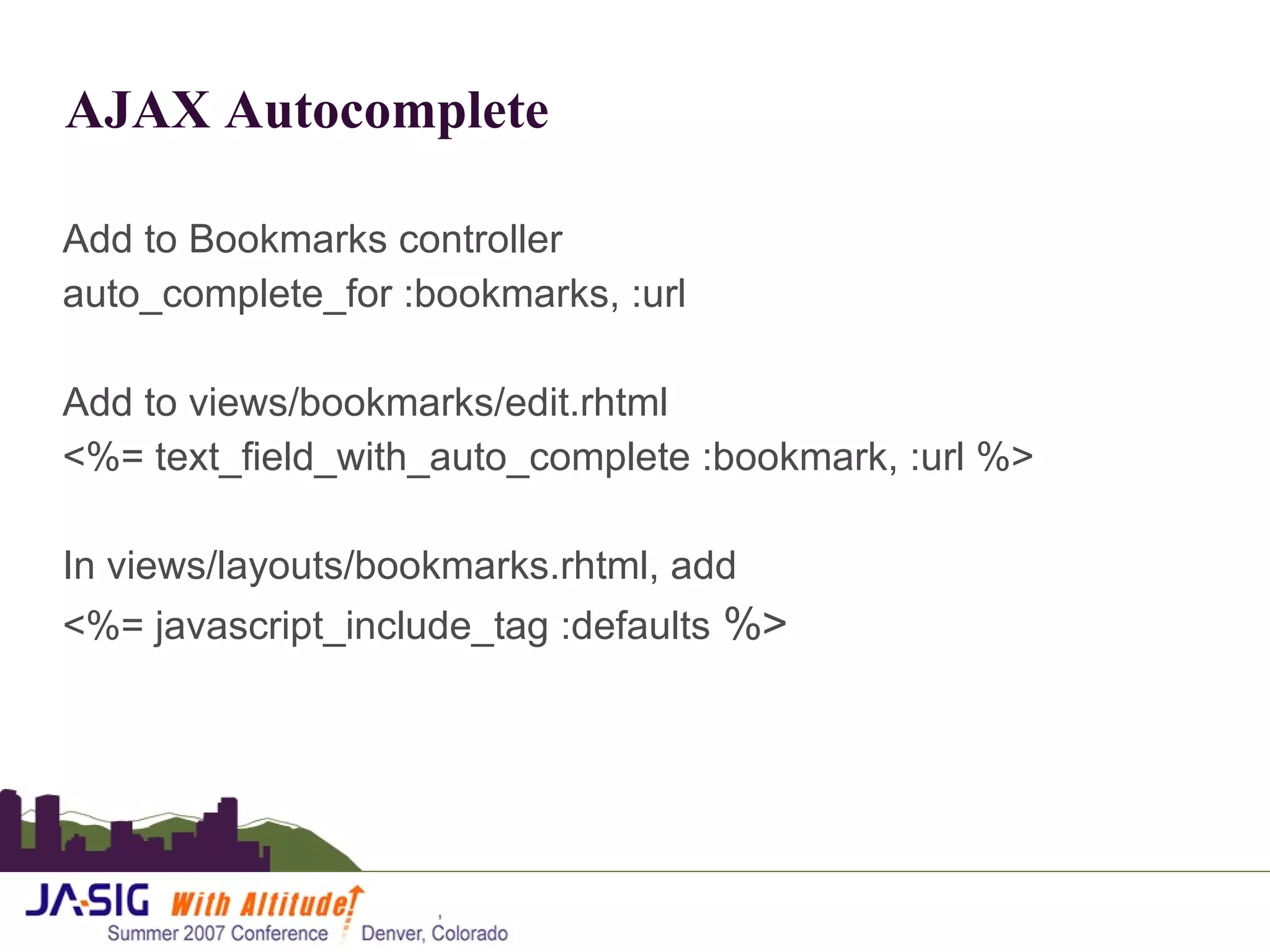 AJAX Autocomplete Add to Bookmarks controller auto_complete_for :bookmarks, :url Add to views/bookmarks/edit.rhtml <%= text_field_with_auto_complete :bookmark, :url %> In views/layouts/bookmarks.rhtml, add <%= javascript_include_tag :defaults  %> 