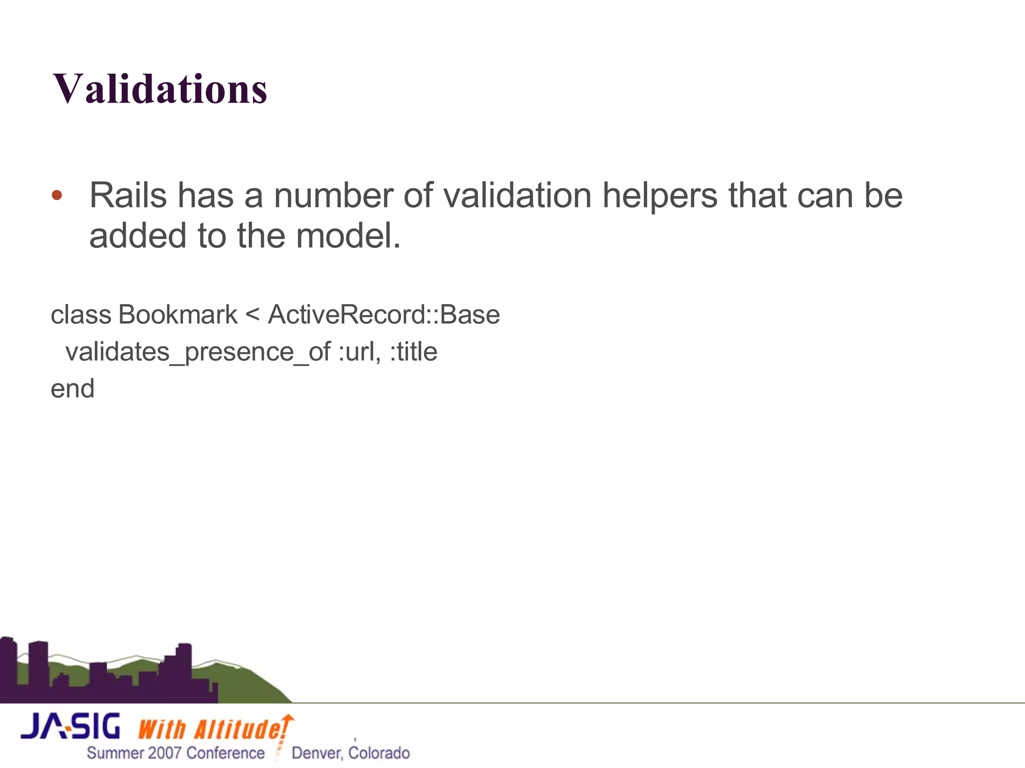 Validations Rails has a number of validation helpers that can be added to the model.  class Bookmark < ActiveRecord::Base validates_presence_of :url, :title end 