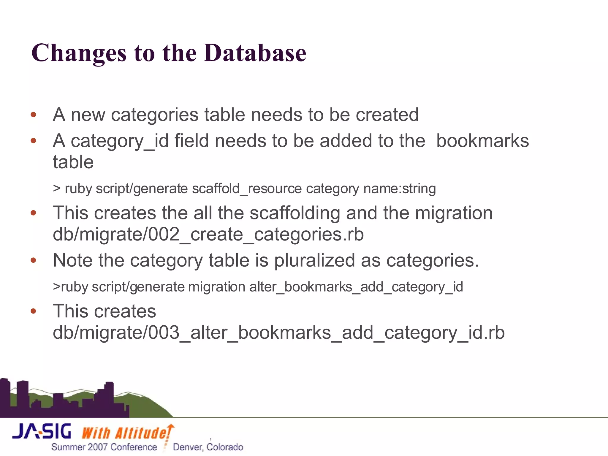 Changes to the Database A new categories table needs to be created A category_id field needs to be added to the  bookmarks table > ruby script/generate scaffold_resource category name:string This creates the all the scaffolding and the migration db/migrate/002_create_categories.rb Note the category table is pluralized as categories. >ruby script/generate migration alter_bookmarks_add_category_id This creates db/migrate/003_alter_bookmarks_add_category_id.rb 