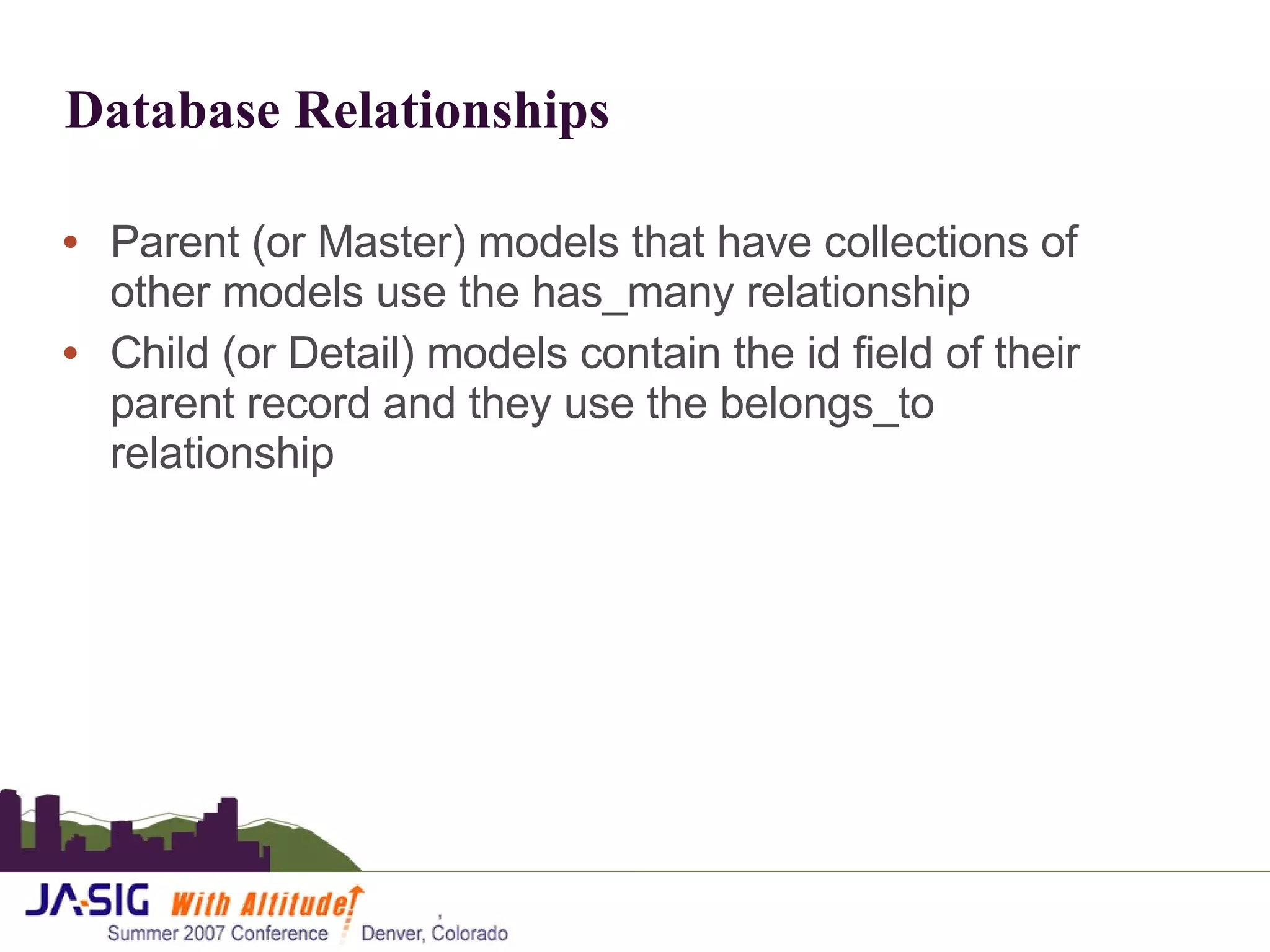 Database Relationships Parent (or Master) models that have collections of other models use the has_many relationship Child (or Detail) models contain the id field of their parent record and they use the belongs_to relationship 