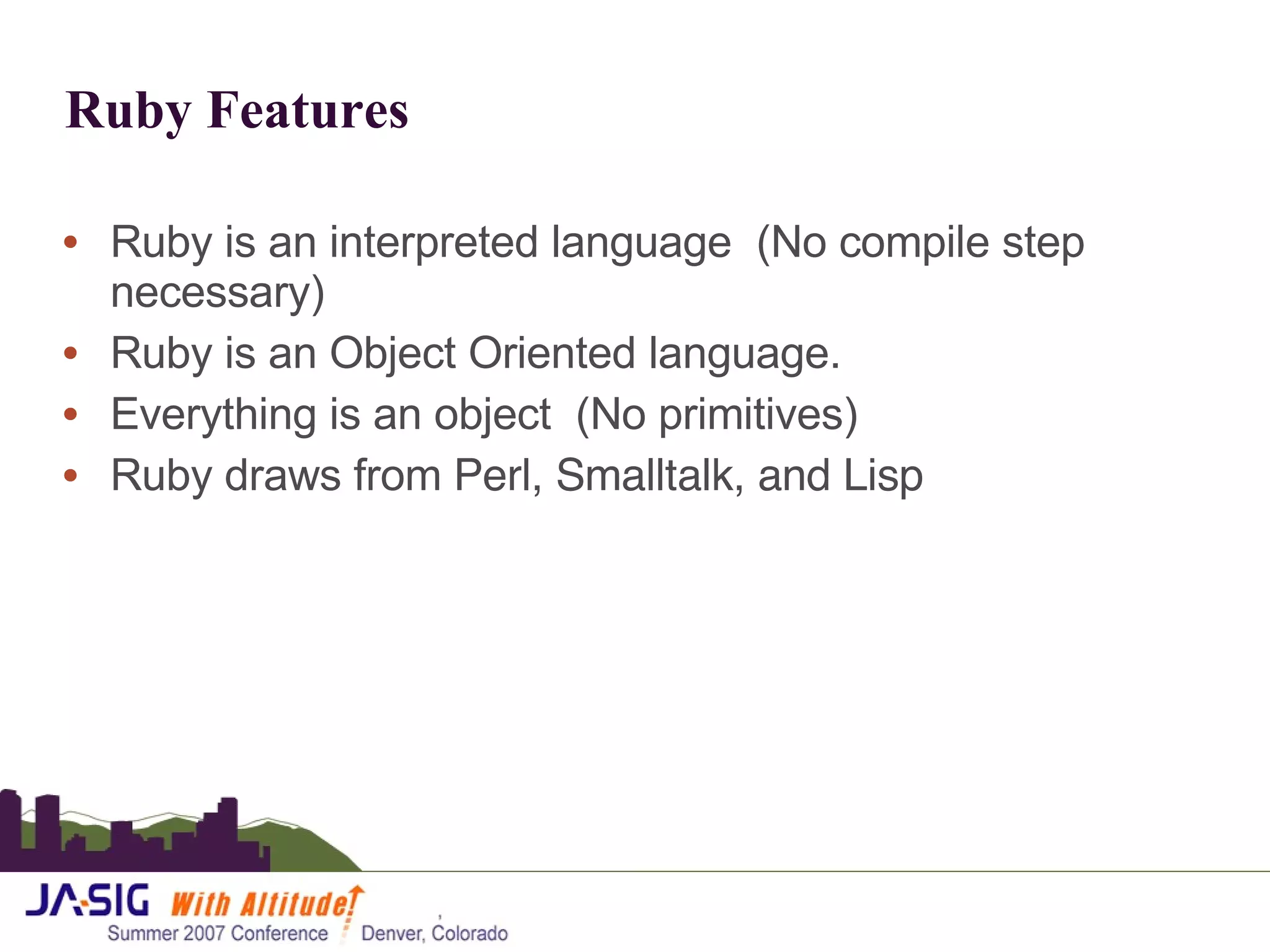 Ruby Features Ruby is an interpreted language  (No compile step necessary) Ruby is an Object Oriented language. Everything is an object  (No primitives) Ruby draws from  Perl, Smalltalk, and Lisp 