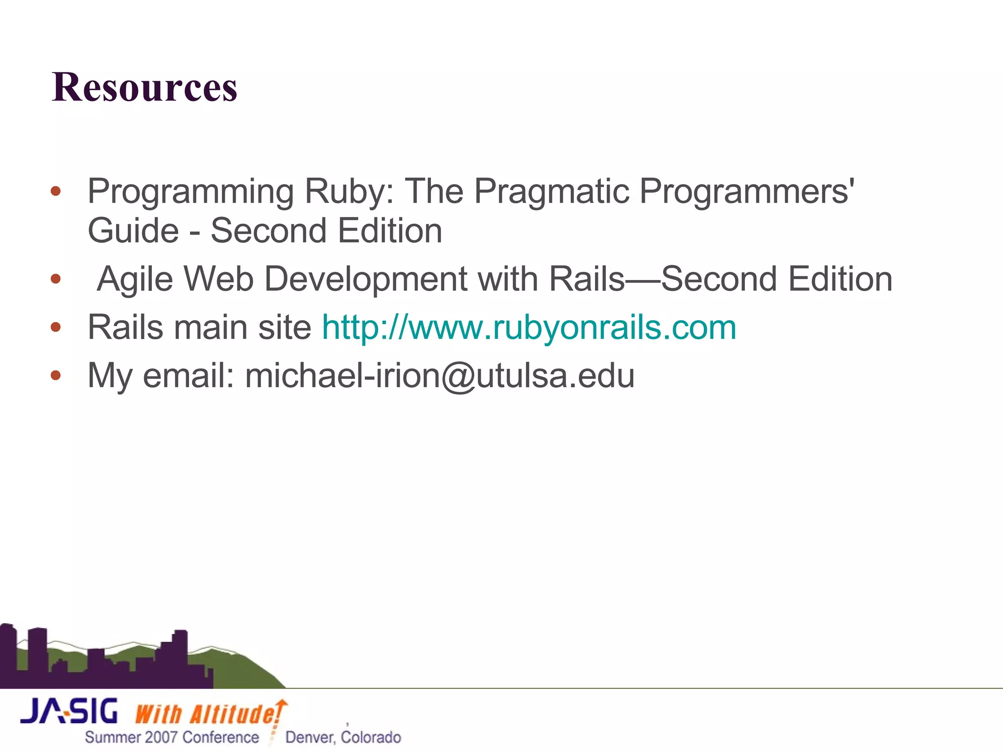 Resources Programming Ruby: The Pragmatic Programmers' Guide - Second Edition Agile Web Development with Rails—Second Edition Rails main site  http://www.rubyonrails.com My email: michael-irion@utulsa.edu 
