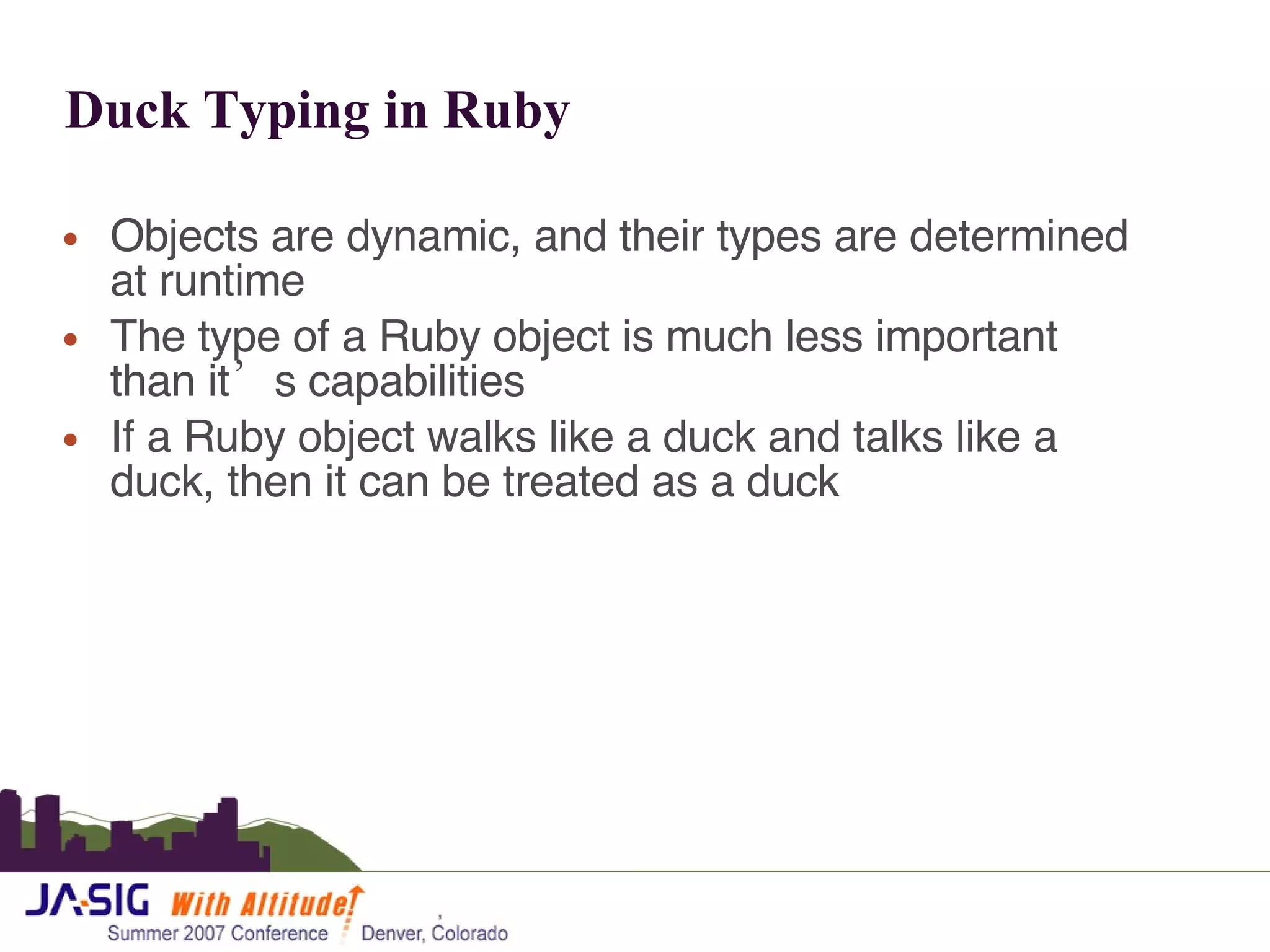 Duck Typing in Ruby Objects are dynamic, and their types are determined at runtime The type of a Ruby object is much less important than it’s capabilities If a Ruby object walks like a duck and talks like a duck, then it can be treated as a duck 