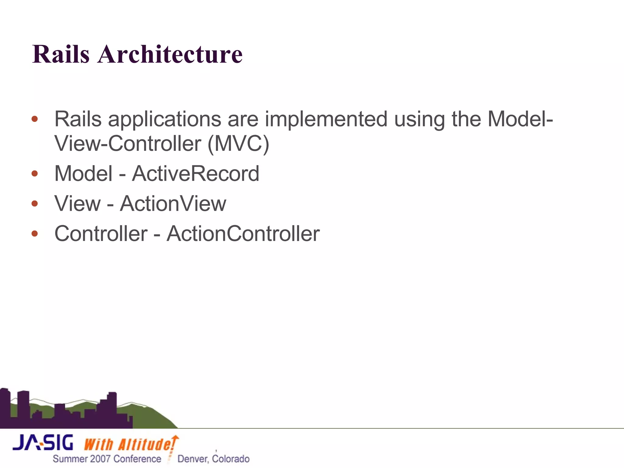 Rails Architecture Rails applications are implemented using the Model-View-Controller (MVC)  Model - ActiveRecord View - ActionView Controller - ActionController 