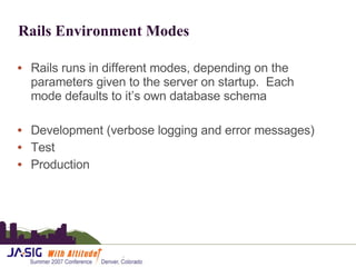 Rails Environment Modes Rails runs in different modes, depending on the parameters given to the server on startup.  Each mode defaults to it’s own database schema Development (verbose logging and error messages) Test Production 