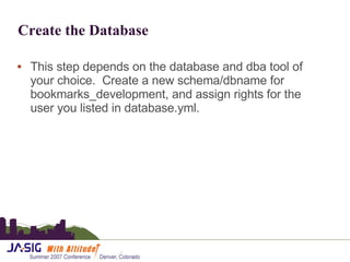 Create the Database This step depends on the database and dba tool of your choice.  Create a new schema/dbname for bookmarks_development, and assign rights for the user you listed in database.yml. 