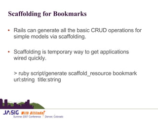 Scaffolding for Bookmarks Rails can generate all the basic CRUD operations for simple models via scaffolding. Scaffolding is temporary way to get applications wired quickly.  > ruby script/generate scaffold_resource bookmark url:string  title:string 