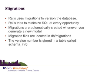 Migrations Rails uses migrations to version the database. Rails tries to minimize SQL at every opportunity Migrations are automatically created whenever you generate a new model Migration files are located in db/migrations The version number is stored in a table called schema_info 