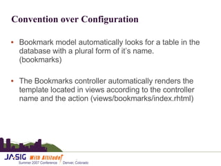Convention over Configuration Bookmark model automatically looks for a table in the database with a plural form of it’s name.  (bookmarks) The Bookmarks controller automatically renders the template located in views according to the controller name and the action (views/bookmarks/index.rhtml) 