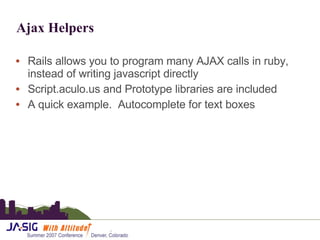 Ajax Helpers Rails allows you to program many AJAX calls in ruby, instead of writing javascript directly Script.aculo.us and Prototype libraries are included A quick example.  Autocomplete for text boxes 