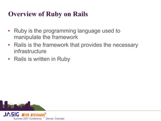 Overview of Ruby on Rails  Ruby is the programming language used to manipulate the framework Rails is the framework that provides the necessary infrastructure Rails is written in Ruby 